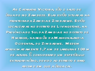 As Cataratas Victoria, são o salto de  água do rio Zambeze. Elas estão situadas na fronteira da Zambia e Zimbabwe. Estão localizadas no distrito de Livingstone, na Província do Sul da Zambia e no distrito de Hwange, na região da Mashonalandia Ocidental, do Zimbabwe.  Medem aproximadamente 1,7 km de largura e 108 m de altura. É considerado um espetáculo extraordinário, devido ao estreito e raro abismo em que a água cai.  