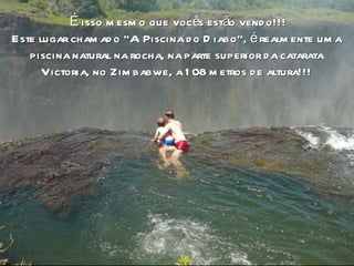 o É isso mesmo que vocês estão vendo!!! Este lugar chamado “A Piscina do Diabo”, é realmente uma  piscina natural na rocha, na parte superior da catarata  Victoria, no Zimbabwe, a 108 metros de altura!!!  