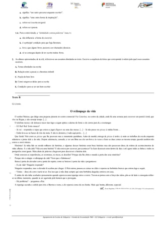 Agrupamento de Escolas de Vidigueira – Estrada da Circunvalação 7960 – 212 Vidigueira – e-mail: geral@aevid.pt
a. significa “um outro percurso enquanto escritor”.
b. significa “uma outra forma de inspiração”.
c. refere-se à escrita em geral.
d. refere-se à poesia.
1.4. Para o entrevistado, a “intimidade com as palavras” (linha31)
a. não influencia a forma de escrever.
b. é a principal condição para que haja literatura.
c. leva a que alguns livros passem a ser chamados clássicos.
d. só se consegue depois de ter escrito muitos livros.
2. As alíneas apresentadas,de A a E, referem-se aos assuntos abordados no texto. Escreve a sequência de letras que corresponde à ordem pela qual esses assuntos
ocorrem.
A. Temas abordados na escrita
B. Relação entre a poesia e a literatura infantil
C. Noção de bom livro
D. Como surgem as ideias para a escrita
E. Condições para se ser um bom escritor
____________________________________________________________________________________________________________________________________
______________________________
Texto B
Lê o texto.
O relâmpago da vida
O senhor Mateus, que dirige uma pequena pizzaria no centro comercial Via Catarina, no centro da cidade, anda há uma semana para escrever um postal à irmã, que
vive na Régua, e não arranja tempo. [...]
O telefone tocou e ele deixou-o tocar mas logo a seguir apitou o alarme do forno e ele correu para lá, a resmungar.
– Ei! Rui! Rui! Estás mouco?
– Já vai – respondeu o rapaz que estava a jogar flippers na zona das mesas. [...] – Já não posso ver pizzas à minha frente…
– Então leva-as no banco de trás da mota. E não te demores, é tudo aqui perto… [...]
Que fardo! Não eram as pizzas que lhe pesavam mas a monotonia quotidiana. Aulas de manhã, entrega de pizzas à tarde e à noite os trabalhos da escola enquanto
adiantava o jantar dele e da mãe. Depois adormecia, cansado, a ver um filme ou a ler um livro e às vezes a fazer as duas coisas ao mesmo tempo, quando também não
estava a ouvir música.
Histórias! Já tinha lido ou ouvido milhares de histórias, e algumas dessas histórias eram boas histórias mas não passavam disso, de relatos de acontecimentos de
vidas alheias. E a vida dele? Não era uma história? E não estava por escrever,por acontecer? Ia fazer dezasseis anos dentro de dias e até agora todas as linhas e todos os
parágrafos eram iguais. Meia dúzia de palavras chegavam para descrever a história dele.
Onde estavam as experiências, as aventuras, os riscos, os desafios? Porque não lhe abria o mundo a porta dos seus mistérios?
Porque não o atingia o relâmpago da vida? Nem que o fulminasse!
Bateu à porta do elevador com a ponta do sapato, como se batesse à porta da vida e perguntasse:
– Ei, da vida! Ninguém responde?
Ninguém respondeu, mas o elevador lá acabou por chegar. O Rui entrou, pousou as caixas no chão e reparou na borboleta branca que entrou logo a seguir.
– Visitas – disse ele com o nariz no ar. Era isso que a mãe dizia sempre que uma borboleta daquelas entrava em casa.
E ainda ele não tinha acabado o pensamento quando apareceu uma rapariga ruiva a correr. Travou as portas com a força das mãos, pôs-se de lado e conseguiu enfiar-
se no último momento, quando ia ser agarrada pelo homem que a perseguia.
– Há problema? – perguntou o Rui.
A rapariga sacudiu o cabelo para trás e libertou o rosto, e ele reparou como ela era bonita. Mais que bonita, diferente, especial.
Álvaro Magalhães, A Ilha do Chifre de Ouro, Ed. ASA, 2016 (págs. 9-10, comsupressões)
LAB7DP
©
Porto
Editora
5
10
15
20
25
30
 