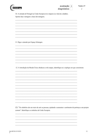 avaliação x Teste nº
xdiagnóstico /
10. A entrada de Portugal na União Europeia teve impacto na vida dos cidadãos.
Aponte duas vantagens e duas desvantagens.
___________________________________________________________________________
___________________________________________________________________________
___________________________________________________________________________
___________________________________________________________________________
___________________________________________________________________________
___________________________________________________________________________
___________________________________________________________________________
11. Diga o entende por Espaço Schengen.
___________________________________________________________________________
___________________________________________________________________________
___________________________________________________________________________
___________________________________________________________________________
___________________________________________________________________________
___________________________________________________________________________
___________________________________________________________________________
12. A introdução da Moeda Única obedeceu a três etapas, identifique-as e explique em que consistiram.
___________________________________________________________________________
___________________________________________________________________________
___________________________________________________________________________
___________________________________________________________________________
___________________________________________________________________________
___________________________________________________________________________
___________________________________________________________________________
___________________________________________________________________________
___________________________________________________________________________
___________________________________________________________________________
___________________________________________________________________________
___________________________________________________________________________
13. “Os símbolos são um meio de unir as pessoas, ajudando a aumentar o sentimento de pertença a um projeto
comum”. Identifique os símbolos da União Europeia.
___________________________________________________________________________
___________________________________________________________________________
___________________________________________________________________________
___________________________________________________________________________
___________________________________________________________________________
doc18/316-10-2015 3 /
5
 