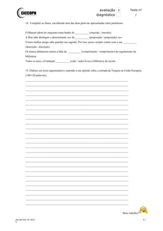 avaliação x Teste nº
xdiagnóstico /
14. Complete as frases, escolhendo uma das duas palavras apresentadas entre parênteses.
O Manuel adora ler enquanto toma banho de __________ (emersão / imersão).
A Rita sabe distinguir o determinante «a» da __________ (preposição / proposição) «a».
O meu melhor amigo sabe guardar um segredo. Por isso, posso sempre contar com a sua __________
(descrição / discrição).
Os alunos debateram ontem a falta de __________ (comprimento / cumprimento) do regulamento da
biblioteca.
Todos os anos, a Fundação __________ (cede / sede) livros à biblioteca da escola.
15. Elabore um texto argumentativo expondo a sua opinião sobre a entrada da Turquia na União Europeia.
(100-120 palavras).
___________________________________________________________________________
___________________________________________________________________________
___________________________________________________________________________
___________________________________________________________________________
___________________________________________________________________________
___________________________________________________________________________
___________________________________________________________________________
___________________________________________________________________________
___________________________________________________________________________
___________________________________________________________________________
___________________________________________________________________________
___________________________________________________________________________
___________________________________________________________________________
___________________________________________________________________________
___________________________________________________________________________
___________________________________________________________________________
___________________________________________________________________________
___________________________________________________________________________
___________________________________________________________________________
___________________________________________________________________________
___________________________________________________________________________
___________________________________________________________________________
___________________________________________________________________________
___________________________________________________________________________
___________________________________________________________________________
___________________________________________________________________________
___________________________________________________________________________
Bom trabalho!
doc18/316-10-2015 4 /
5
 