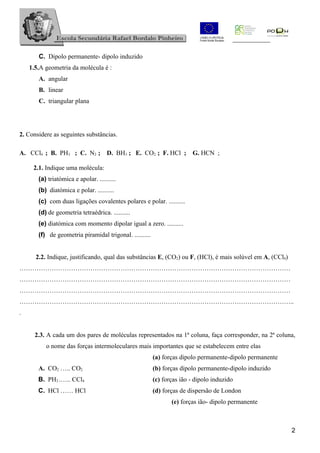 C. Dipolo permanente- dipolo induzido
    1.5.A geometria da molécula é :
       A. angular
       B. linear
       C. triangular plana




2. Considere as seguintes substâncias.

A. CCl4 ; B. PH3 ; C. N2 ;           D. BH3 ; E. CO2 ; F. HCl ;         G. HCN ;

     2.1. Indique uma molécula:
       (a) triatómica e apolar. ..........
       (b) diatómica e polar. ..........
       (c) com duas ligações covalentes polares e polar. ..........
       (d) de geometria tetraédrica. ..........
       (e) diatómica com momento dipolar igual a zero. ..........
       (f) de geometria piramidal trigonal. ..........


      2.2. Indique, justificando, qual das substâncias E, (CO2) ou F, (HCl), é mais solúvel em A, (CCl4)
………………………………………………………………………………………………………………
………………………………………………………………………………………………………………
………………………………………………………………………………………………………………
………………………………………………………………………………………………………………..
.


      2.3. A cada um dos pares de moléculas representados na 1ª coluna, faça corresponder, na 2ª coluna,
          o nome das forças intermoleculares mais importantes que se estabelecem entre elas
                                                         (a) forças dipolo permanente-dipolo permanente
       A. CO2 ….. CO2                                    (b) forças dipolo permanente-dipolo induzido
       B. PH3 .….. CCl4                                  (c) forças ião - dipolo induzido
       C. HCl …… HCl                                     (d) forças de dispersão de London
                                                                (e) forças ião- dipolo permanente



                                                                                                           2
 