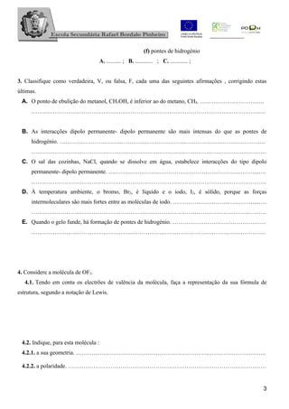 (f) pontes de hidrogénio
                                  A. .......... ; B. ............ ; C. ............ ;


3. Classifique como verdadeira, V, ou falsa, F, cada uma das seguintes afirmações , corrigindo estas
últimas.
 A. O ponto de ebulição do metanol, CH3OH, é inferior ao do metano, CH4. ……………………………
     ……………………………………………………………………………………………………….…


 B. As interacções dipolo permanente- dipolo permanente são mais intensas do que as pontes de
     hidrogénio. …………………………………………………………………………………………….
     ………………………………………………………………………………………………………….
 C. O sal das cozinhas, NaCl, quando se dissolve em água, estabelece interacções do tipo dipolo
     permanente- dipolo permanente. …………………………………………………………………...….
     ………………………………………………………………………………………………………….
 D. À temperatura ambiente, o bromo, Br2, é líquido e o iodo, I2, é sólido, porque as forças
     intermoleculares são mais fortes entre as moléculas de iodo. ……………………………………...….
     ………………………………………………………………………………………………………….
 E. Quando o gelo funde, há formação de pontes de hidrogénio. …………………………………………
     …………………………………………….……………………………………………………………




4. Considere a molécula de OF2.
   4.1. Tendo em conta os electrões de valência da molécula, faça a representação da sua fórmula de
estrutura, segundo a notação de Lewis.




 4.2. Indique, para esta molécula :
 4.2.1. a sua geometria. ……………………………………………………………………………………..

 4.2.2. a polaridade. …………………………………………………………………………………………


                                                                                                  3
 
