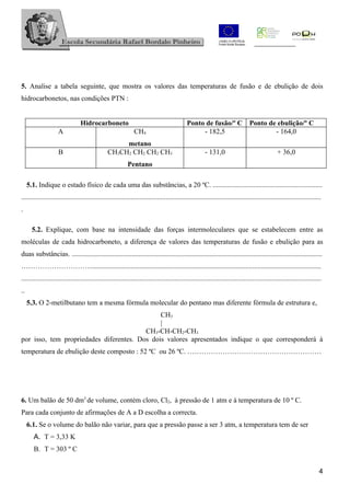 5. Analise a tabela seguinte, que mostra os valores das temperaturas de fusão e de ebulição de dois
hidrocarbonetos, nas condições PTN :


                                 Hidrocarboneto                                              Ponto de fusão/º C Ponto de ebulição/º C
                    A                                          CH4                                - 182,5               - 164,0
                                                     metano
                     B                          CH3CH2 CH2 CH2 CH3                                      - 131,0                                  + 36,0
                                                            Pentano

     5.1. Indique o estado físico de cada uma das substâncias, a 20 ºC. ..............................................................
..........................................................................................................................................................................
.

       5.2. Explique, com base na intensidade das forças intermoleculares que se estabelecem entre as
moléculas de cada hidrocarboneto, a diferença de valores das temperaturas de fusão e ebulição para as
duas substâncias. ..............................................................................................................................................
…………………………..................................................................................................................................
..........................................................................................................................................................................
..
     5.3. O 2-metilbutano tem a mesma fórmula molecular do pentano mas diferente fórmula de estrutura e,
                                              CH3
                                              |
                                         CH3-CH-CH2-CH3
por isso, tem propriedades diferentes. Dos dois valores apresentados indique o que corresponderá à
temperatura de ebulição deste composto : 52 ºC ou 26 ºC. …………………………………………………




6. Um balão de 50 dm3 de volume, contém cloro, Cl2, à pressão de 1 atm e à temperatura de 10 º C.
Para cada conjunto de afirmações de A a D escolha a correcta.
     6.1. Se o volume do balão não variar, para que a pressão passe a ser 3 atm, a temperatura tem de ser
        A. T = 3,33 K
        B. T = 303 º C


                                                                                                                                                                        4
 