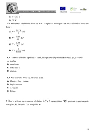 C. T = 303 K
    D. 30 ºC
  6.2. Mantendo a temperatura inicial de 10 ºC, se a pressão passar para 0,8 atm, o volume do balão terá
de ser :
               0,8 x50
    A. V =             dm3
                  1
              1x50
    B. V =         dm3
               0,8
              1x0,8
    C. V =          dm3
               50
                  1
    D. V =             dm3
               50 x0,8


  6.3. Mantendo constante a pressão de 1 atm, ao duplicar a temperatura absoluta do gás, o volume
  A. duplica
  B. mantém-se
  C. reduz-se a ½
  D. diminui.


  6.4. Para resolver o ponto 6.2. aplicou a lei de:
  A. Charles e Gay - Lussac.
  B. Boyle-Mariotte
  C. Avogadro
  D. Dalton




7. Observe a figura que representa três balões X, Y e Z, nas condições PTN, contendo respectivamente
hidrogénio, H2, oxigénio, O2 e nitrogénio, N2




                                                                                                      5
 