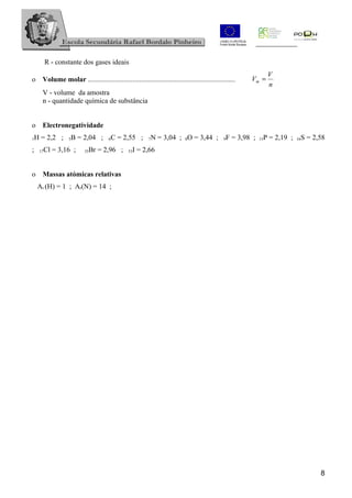 R - constante dos gases ideais
                                                                                                               V
o Volume molar ...................................................................................   Vm =
                                                                                                               n
      V - volume da amostra
      n - quantidade química de substância


o Electronegatividade
1   H = 2,2 ;     5B = 2,04 ;       6C = 2,55 ;         7N = 3,04 ; 8O = 3,44 ;             9F = 3,98 ;    P = 2,19 ;
                                                                                                          15             S = 2,58
                                                                                                                        16

;    17Cl = 3,16 ;       35Br = 2,96 ;        53I = 2,66


o Massas atómicas relativas
     Ar (H) = 1 ; Ar(N) = 14 ;




                                                                                                                               8
 