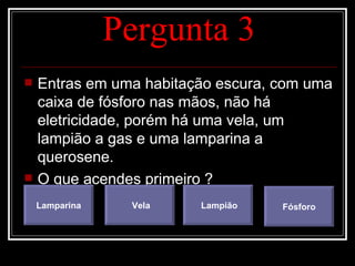 Pergunta 3
   Entras em uma habitação escura, com uma
    caixa de fósforo nas mãos, não há
    eletricidade, porém há uma vela, um
    lampião a gas e uma lamparina a
    querosene.
   O que acendes primeiro ?
    Lamparina    Vela    Lampião    Fósforo
 