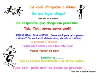 Se você ultrapassa o último
              Em que lugar chega?
                   Enter para ver a resposta


  Se respondeu que chega em penúltimo
        Tsk, Tsk… errou outra vez!!!!
  PENSE BEM, SUA ANTA!!!… Como você pode ultrapassar
  o último? Se você está detrás dele, ele não é o último…
              A pergunta é absurda
       Pensar não é mesmo o seu o seu forte, hein?

             Vamos tentar de novo

                     Lembre-se………….
    Faça os cálculos mentalmente e de forma rápida...

Tudo bem, pode usar os dedos se precisar...
                                                Enter para a seguinte pergunta
 