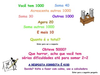 Você tem 1000       Soma 40
       Acrescenta outros 1000
Soma 30                       Outros 1000
         Agora 20
  Soma outros 1000
             E mais 10

       Quanto é o total?
            Enter para ver a resposta


              Obteve 5000?
     Que horror, acho que você tem
 sérias dificuldades até para somar 2+2
      A RESPOSTA CORRECTA É 4100
   Duvida? Volte a fazer com calma, use a calculadora
                                        Enter para a seguinte pergunta
 