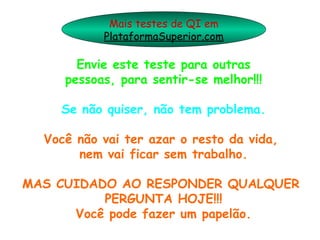 Mais testes de QI em
           PlataformaSuperior.com

       Envie este teste para outras
     pessoas, para sentir-se melhor!!!

    Se não quiser, não tem problema.

  Você não vai ter azar o resto da vida,
       nem vai ficar sem trabalho.

MAS CUIDADO AO RESPONDER QUALQUER
          PERGUNTA HOJE!!!
      Você pode fazer um papelão.
 