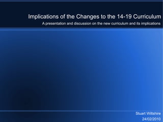 Implications of the Changes to the 14-19 Curriculum Stuart Wiltshire 24/02/2010 A presentation and discussion on the new curriculum and its implications 