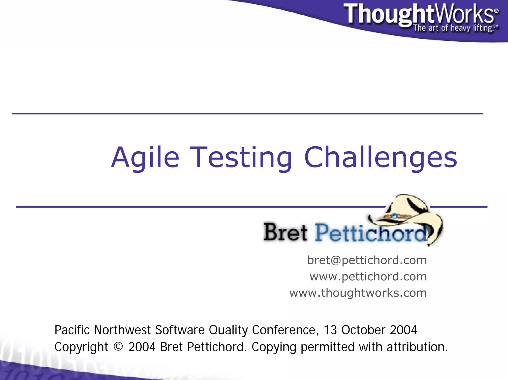 Agile Testing Challenges


                                           bret@pettichord.com
                                           www.pettichord.com
                                         www.thoughtworks.com


Pacific Northwest Software Quality Conference, 13 October 2004
Copyright © 2004 Bret Pettichord. Copying permitted with attribution.
 