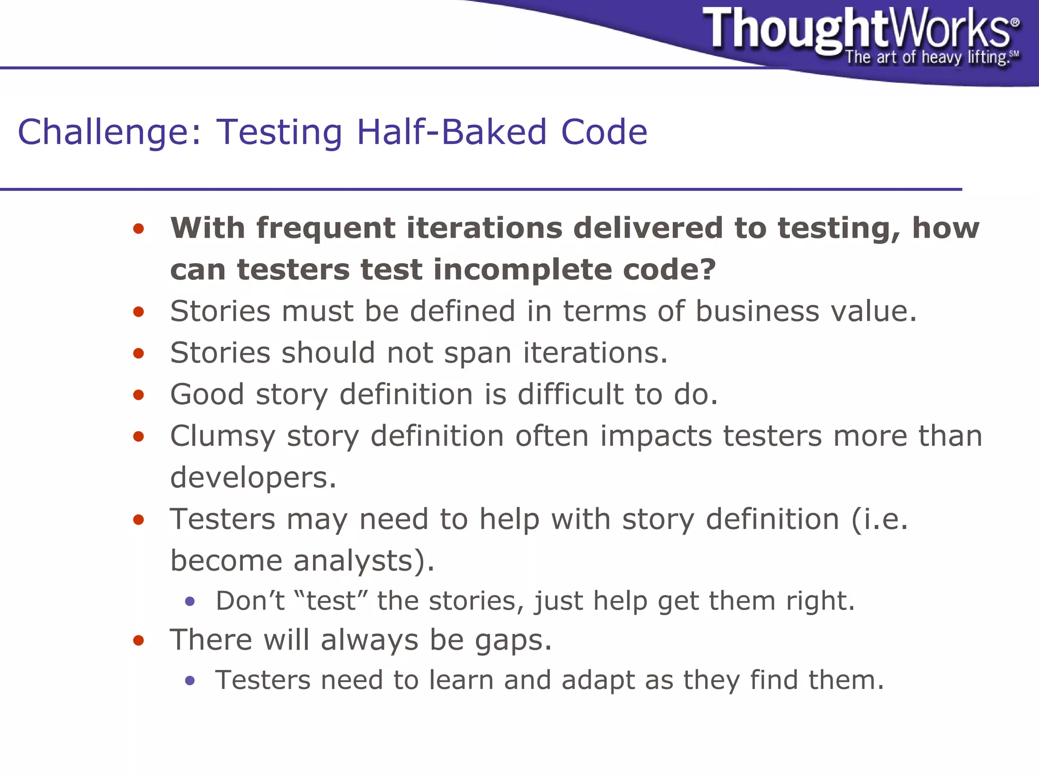 Challenge: Testing Half-Baked Code

      • With frequent iterations delivered to testing, how
        can testers test incomplete code?
      • Stories must be defined in terms of business value.
      • Stories should not span iterations.
      • Good story definition is difficult to do.
      • Clumsy story definition often impacts testers more than
        developers.
      • Testers may need to help with story definition (i.e.
        become analysts).
         • Don’t “test” the stories, just help get them right.
      • There will always be gaps.
         • Testers need to learn and adapt as they find them.
 