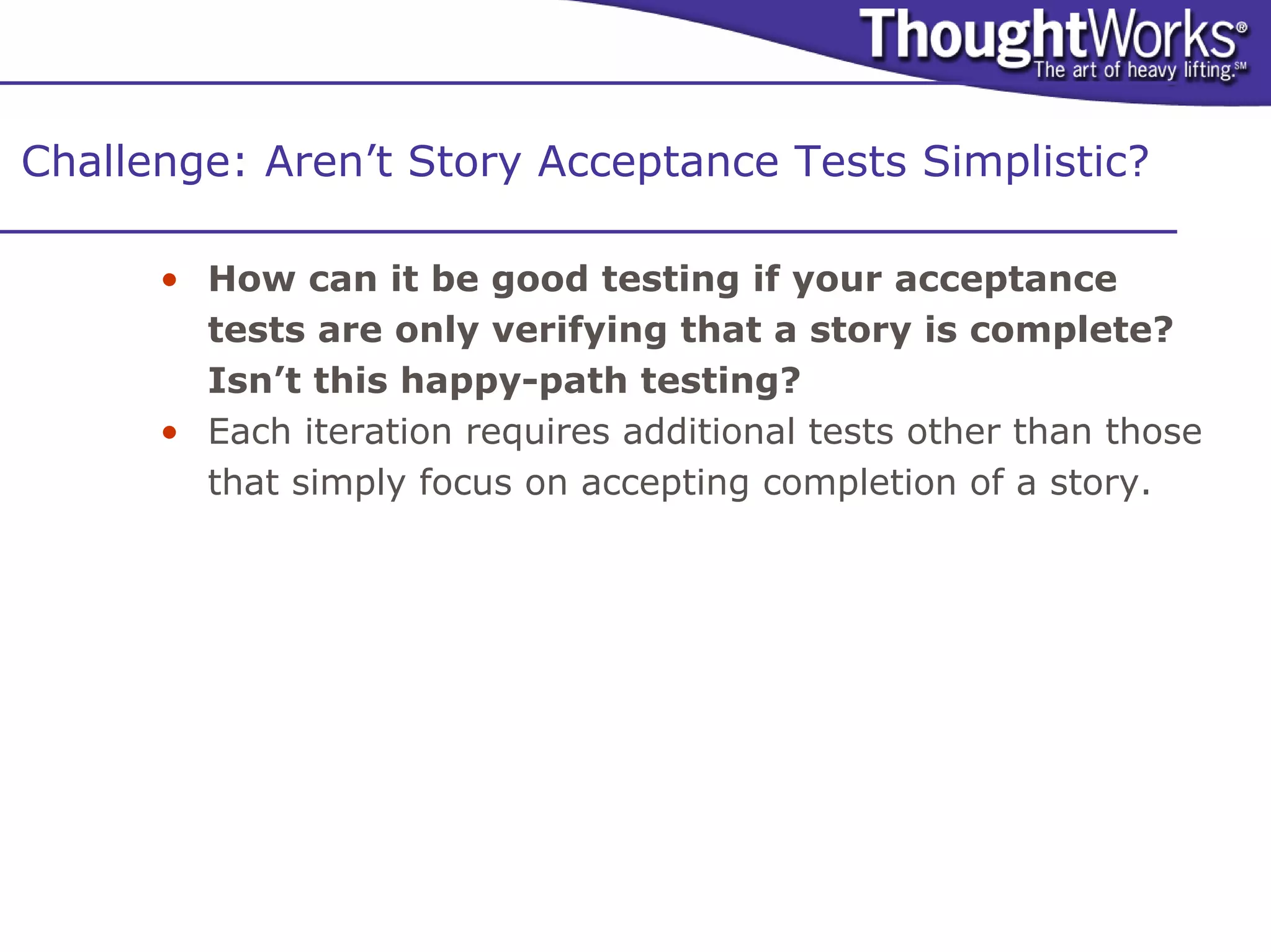 Challenge: Aren’t Story Acceptance Tests Simplistic?

      • How can it be good testing if your acceptance
        tests are only verifying that a story is complete?
        Isn’t this happy-path testing?
      • Each iteration requires additional tests other than those
        that simply focus on accepting completion of a story.
 