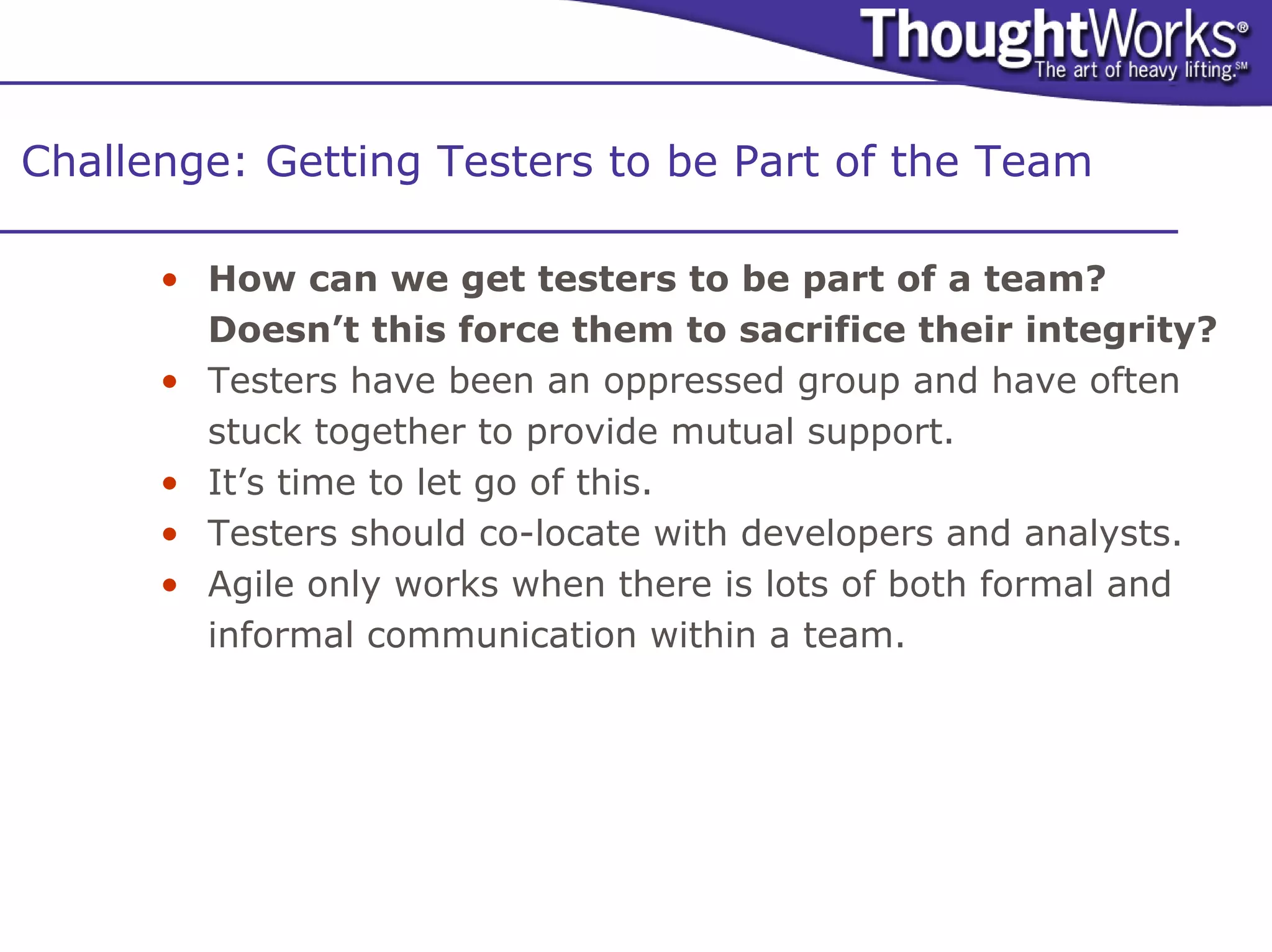 Challenge: Getting Testers to be Part of the Team

      • How can we get testers to be part of a team?
        Doesn’t this force them to sacrifice their integrity?
      • Testers have been an oppressed group and have often
        stuck together to provide mutual support.
      • It’s time to let go of this.
      • Testers should co-locate with developers and analysts.
      • Agile only works when there is lots of both formal and
        informal communication within a team.
 