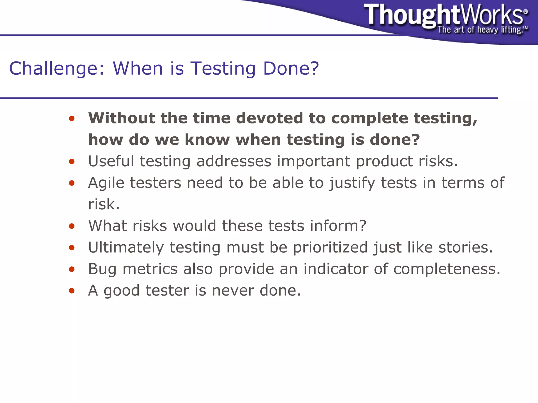 Challenge: When is Testing Done?

      • Without the time devoted to complete testing,
        how do we know when testing is done?
      • Useful testing addresses important product risks.
      • Agile testers need to be able to justify tests in terms of
        risk.
      • What risks would these tests inform?
      • Ultimately testing must be prioritized just like stories.
      • Bug metrics also provide an indicator of completeness.
      • A good tester is never done.
 