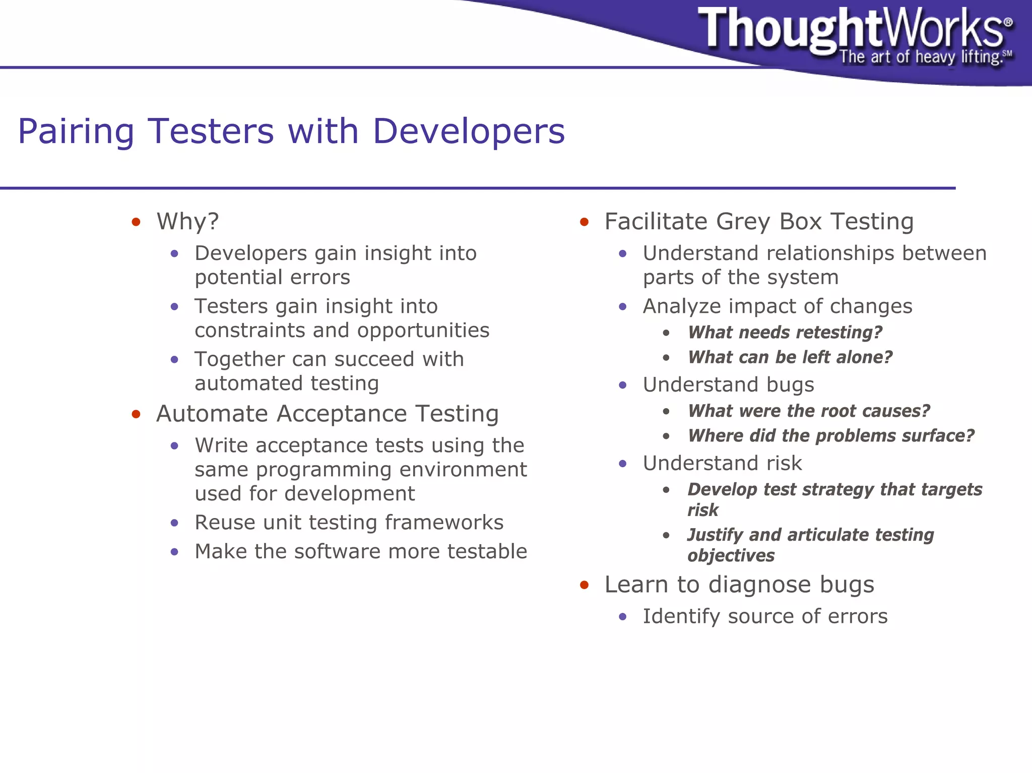 Pairing Testers with Developers

      • Why?                                  • Facilitate Grey Box Testing
         • Developers gain insight into          • Understand relationships between
           potential errors                        parts of the system
         • Testers gain insight into             • Analyze impact of changes
           constraints and opportunities             • What needs retesting?
         • Together can succeed with                 • What can be left alone?
           automated testing                     • Understand bugs
      • Automate Acceptance Testing                  • What were the root causes?
                                                     • Where did the problems surface?
         • Write acceptance tests using the
           same programming environment          • Understand risk
           used for development                      • Develop test strategy that targets
                                                       risk
         • Reuse unit testing frameworks
                                                     • Justify and articulate testing
         • Make the software more testable             objectives
                                              • Learn to diagnose bugs
                                                 • Identify source of errors
 