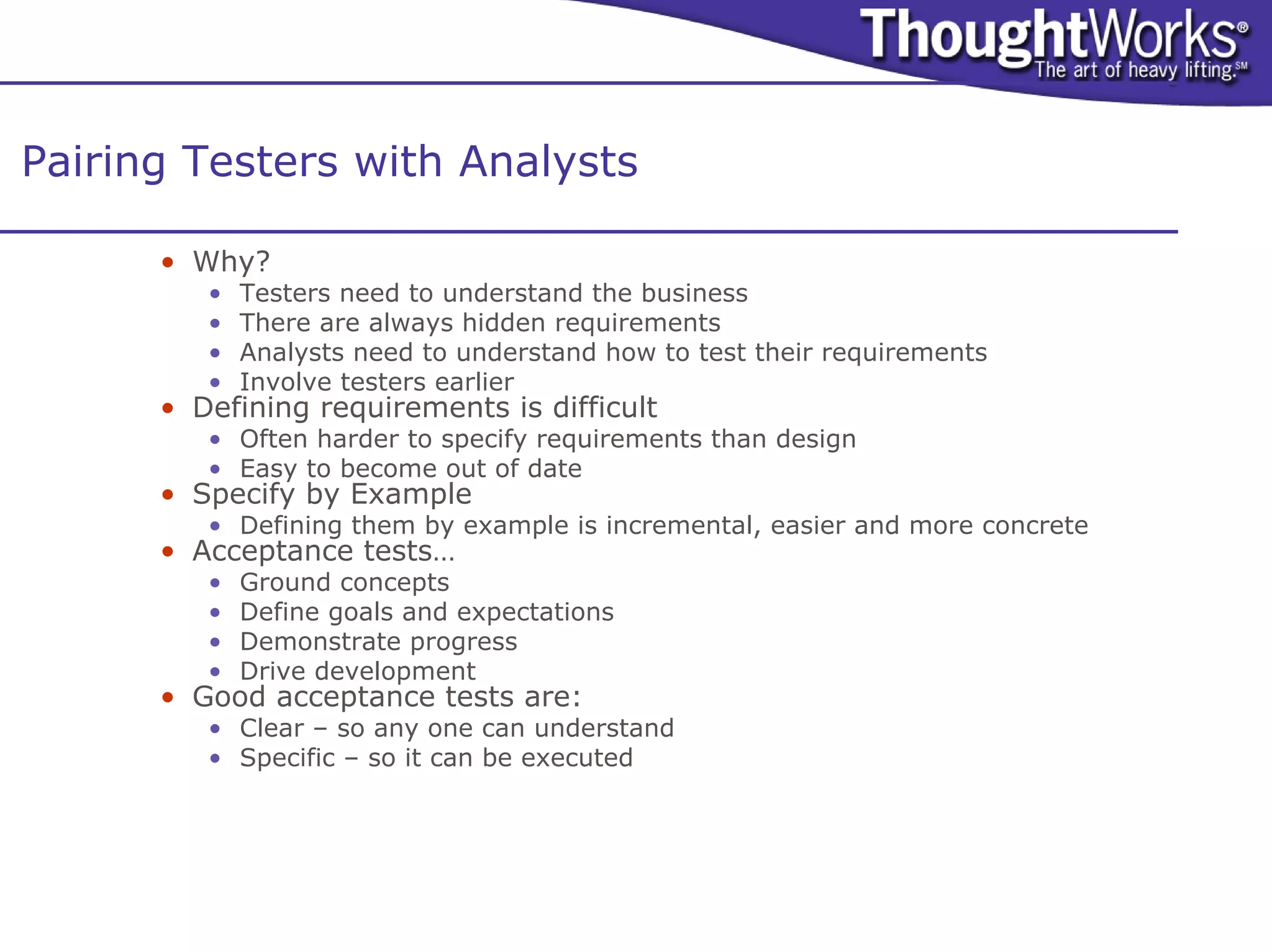 Pairing Testers with Analysts

      • Why?
         •   Testers need to understand the business
         •   There are always hidden requirements
         •   Analysts need to understand how to test their requirements
         •   Involve testers earlier
      • Defining requirements is difficult
         • Often harder to specify requirements than design
         • Easy to become out of date
      • Specify by Example
         • Defining them by example is incremental, easier and more concrete
      • Acceptance tests…
         •   Ground concepts
         •   Define goals and expectations
         •   Demonstrate progress
         •   Drive development
      • Good acceptance tests are:
         • Clear – so any one can understand
         • Specific – so it can be executed
 