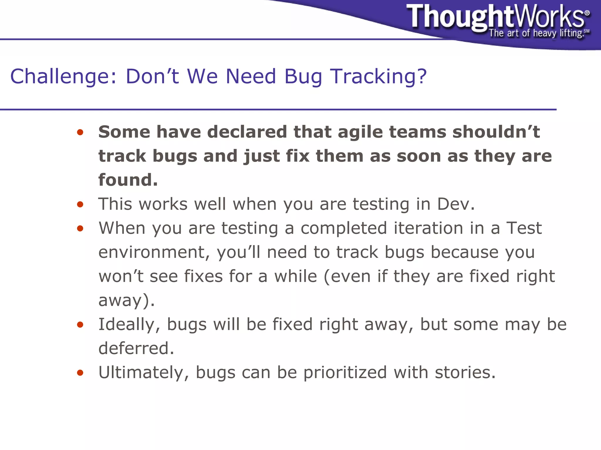 Challenge: Don’t We Need Bug Tracking?

     • Some have declared that agile teams shouldn’t
       track bugs and just fix them as soon as they are
       found.
     • This works well when you are testing in Dev.
     • When you are testing a completed iteration in a Test
       environment, you’ll need to track bugs because you
       won’t see fixes for a while (even if they are fixed right
       away).
     • Ideally, bugs will be fixed right away, but some may be
       deferred.
     • Ultimately, bugs can be prioritized with stories.
 