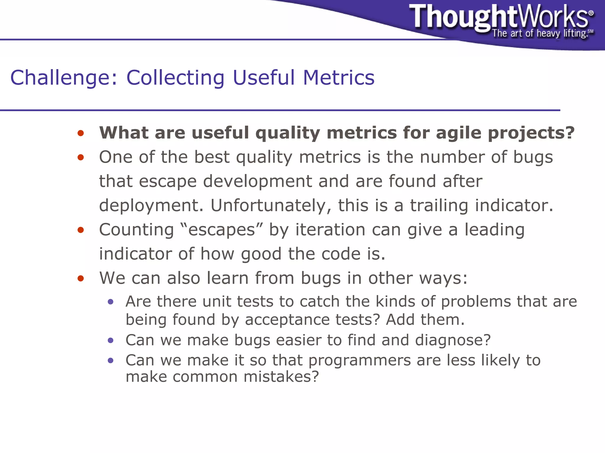 Challenge: Collecting Useful Metrics

      • What are useful quality metrics for agile projects?
      • One of the best quality metrics is the number of bugs
        that escape development and are found after
        deployment. Unfortunately, this is a trailing indicator.
      • Counting “escapes” by iteration can give a leading
        indicator of how good the code is.
      • We can also learn from bugs in other ways:
         • Are there unit tests to catch the kinds of problems that are
           being found by acceptance tests? Add them.
         • Can we make bugs easier to find and diagnose?
         • Can we make it so that programmers are less likely to
           make common mistakes?
 