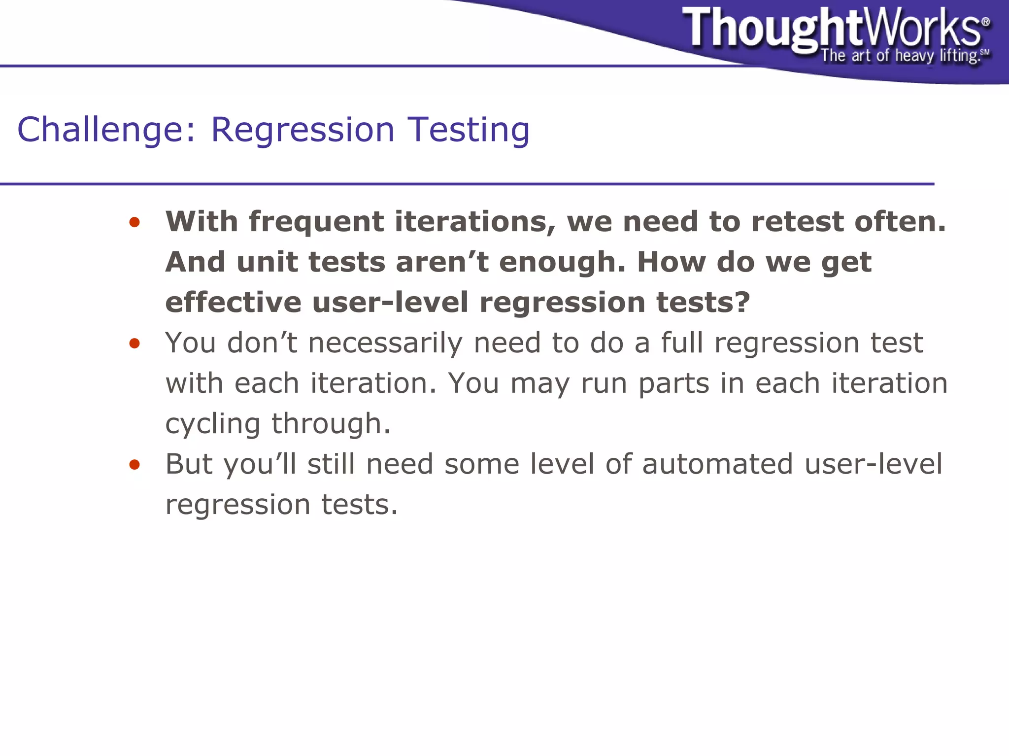 Challenge: Regression Testing

      • With frequent iterations, we need to retest often.
        And unit tests aren’t enough. How do we get
        effective user-level regression tests?
      • You don’t necessarily need to do a full regression test
        with each iteration. You may run parts in each iteration
        cycling through.
      • But you’ll still need some level of automated user-level
        regression tests.
 
