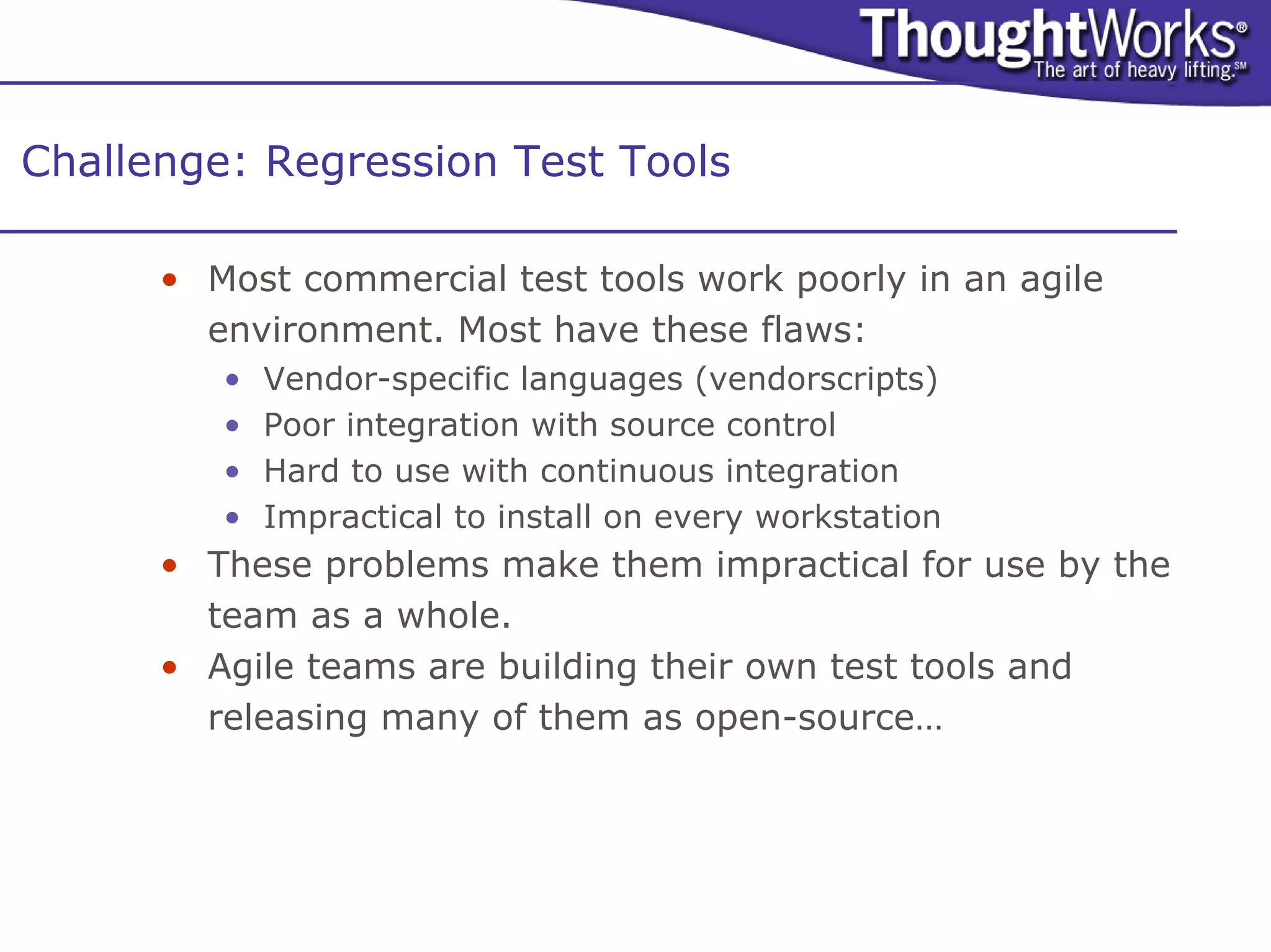 Challenge: Regression Test Tools

      • Most commercial test tools work poorly in an agile
        environment. Most have these flaws:
         •   Vendor-specific languages (vendorscripts)
         •   Poor integration with source control
         •   Hard to use with continuous integration
         •   Impractical to install on every workstation
      • These problems make them impractical for use by the
        team as a whole.
      • Agile teams are building their own test tools and
        releasing many of them as open-source…
 