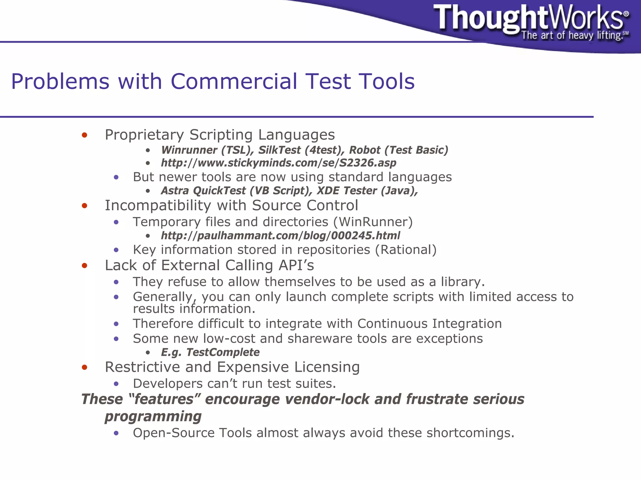 Problems with Commercial Test Tools

      •   Proprietary Scripting Languages
                • Winrunner (TSL), SilkTest (4test), Robot (Test Basic)
                • http://www.stickyminds.com/se/S2326.asp
           •   But newer tools are now using standard languages
                • Astra QuickTest (VB Script), XDE Tester (Java),
      •   Incompatibility with Source Control
           •   Temporary files and directories (WinRunner)
                • http://paulhammant.com/blog/000245.html
           •   Key information stored in repositories (Rational)
      •   Lack of External Calling API’s
           •   They refuse to allow themselves to be used as a library.
           •   Generally, you can only launch complete scripts with limited access to
               results information.
           •   Therefore difficult to integrate with Continuous Integration
           •   Some new low-cost and shareware tools are exceptions
                • E.g. TestComplete
      •   Restrictive and Expensive Licensing
           •   Developers can’t run test suites.
      These “features” encourage vendor-lock and frustrate serious
         programming
           •   Open-Source Tools almost always avoid these shortcomings.
 