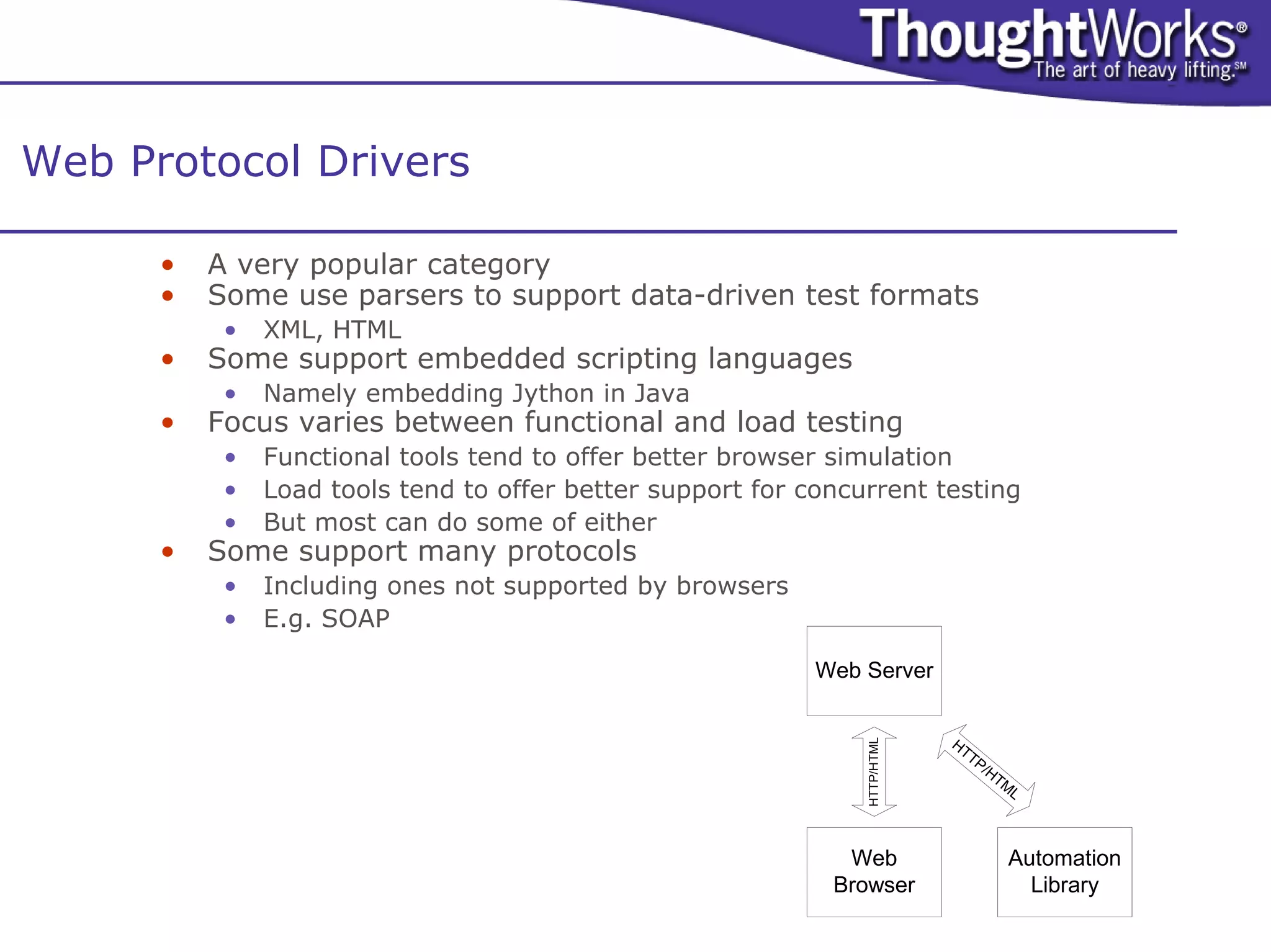 Web Protocol Drivers

      •   A very popular category
      •   Some use parsers to support data-driven test formats
           •   XML, HTML
      •   Some support embedded scripting languages
           •   Namely embedding Jython in Java
      •   Focus varies between functional and load testing
           •   Functional tools tend to offer better browser simulation
           •   Load tools tend to offer better support for concurrent testing
           •   But most can do some of either
      •   Some support many protocols
           •   Including ones not supported by browsers
           •   E.g. SOAP

                                                            Web Server


                                                                            HT




                                                                HTTP/HTML
                                                                              TP
                                                                                   /H
                                                                                     TM
                                                                                       L



                                                              Web                     Automation
                                                             Browser                    Library
 