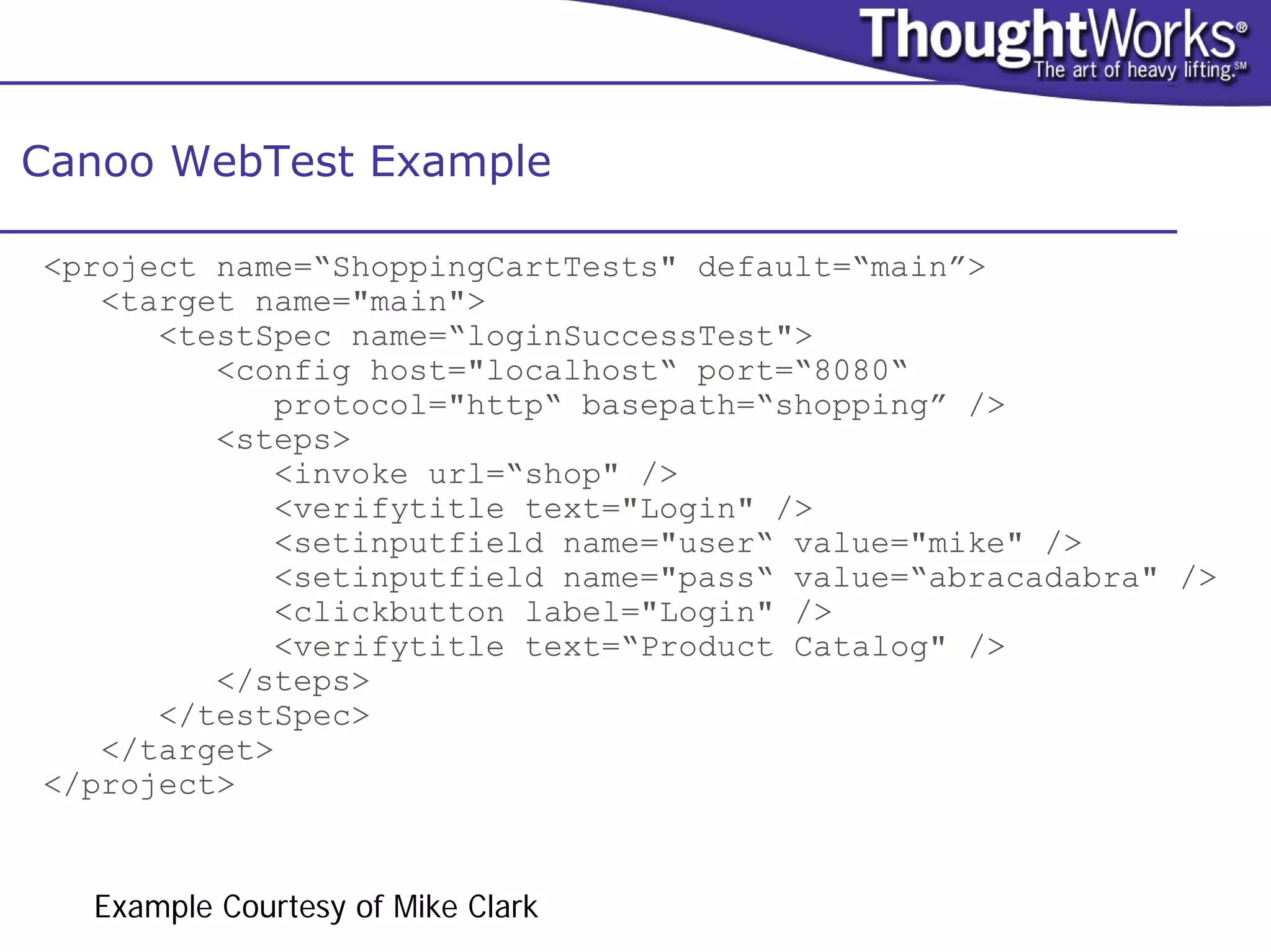 Canoo WebTest Example

<project name=“ShoppingCartTests" default=“main”>
   <target name="main">
      <testSpec name=“loginSuccessTest">
         <config host="localhost“ port=“8080“
            protocol="http“ basepath=“shopping” />
         <steps>
            <invoke url=“shop" />
            <verifytitle text="Login" />
            <setinputfield name="user“ value="mike" />
            <setinputfield name="pass“ value=“abracadabra" />
            <clickbutton label="Login" />
            <verifytitle text=“Product Catalog" />
         </steps>
      </testSpec>
   </target>
</project>


  Example Courtesy of Mike Clark
 