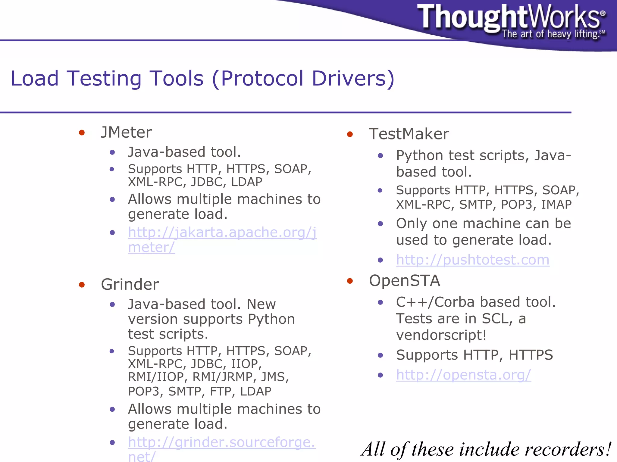 Load Testing Tools (Protocol Drivers)

      • JMeter                             • TestMaker
         • Java-based tool.                   • Python test scripts, Java-
         •   Supports HTTP, HTTPS, SOAP,        based tool.
             XML-RPC, JDBC, LDAP
                                              •   Supports HTTP, HTTPS, SOAP,
         • Allows multiple machines to            XML-RPC, SMTP, POP3, IMAP
           generate load.
                                              • Only one machine can be
         • http://jakarta.apache.org/j
                                                used to generate load.
           meter/
                                              • http://pushtotest.com
      • Grinder                            • OpenSTA
         • Java-based tool. New               • C++/Corba based tool.
           version supports Python              Tests are in SCL, a
           test scripts.                        vendorscript!
         •   Supports HTTP, HTTPS, SOAP,      • Supports HTTP, HTTPS
             XML-RPC, JDBC, IIOP,
             RMI/IIOP, RMI/JRMP, JMS,         • http://opensta.org/
             POP3, SMTP, FTP, LDAP
         • Allows multiple machines to
           generate load.
         • http://grinder.sourceforge.
           net/                             All of these include recorders!
 