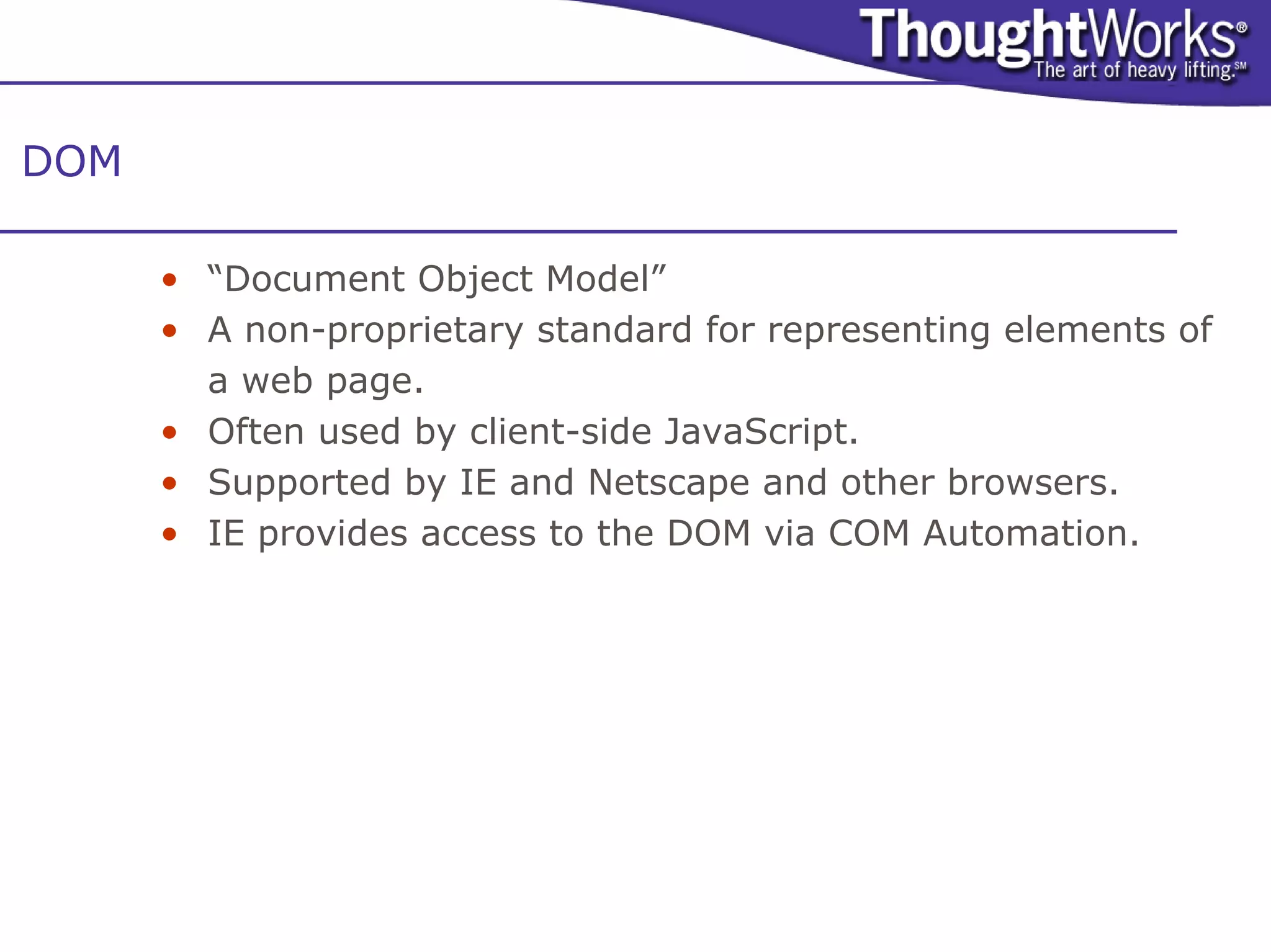 DOM

      • “Document Object Model”
      • A non-proprietary standard for representing elements of
        a web page.
      • Often used by client-side JavaScript.
      • Supported by IE and Netscape and other browsers.
      • IE provides access to the DOM via COM Automation.
 