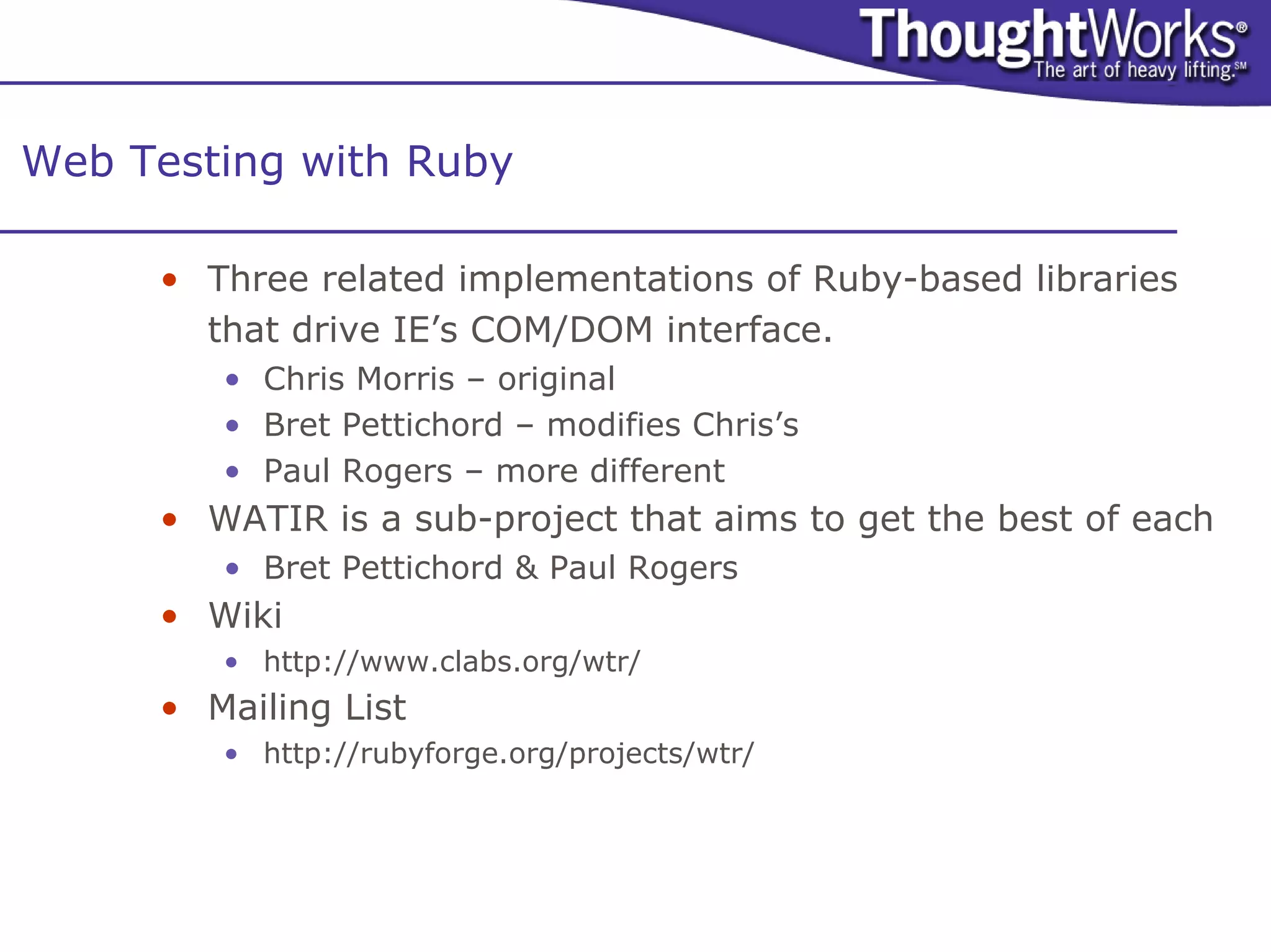 Web Testing with Ruby

     • Three related implementations of Ruby-based libraries
       that drive IE’s COM/DOM interface.
        • Chris Morris – original
        • Bret Pettichord – modifies Chris’s
        • Paul Rogers – more different
     • WATIR is a sub-project that aims to get the best of each
        • Bret Pettichord & Paul Rogers
     • Wiki
        • http://www.clabs.org/wtr/
     • Mailing List
        • http://rubyforge.org/projects/wtr/
 