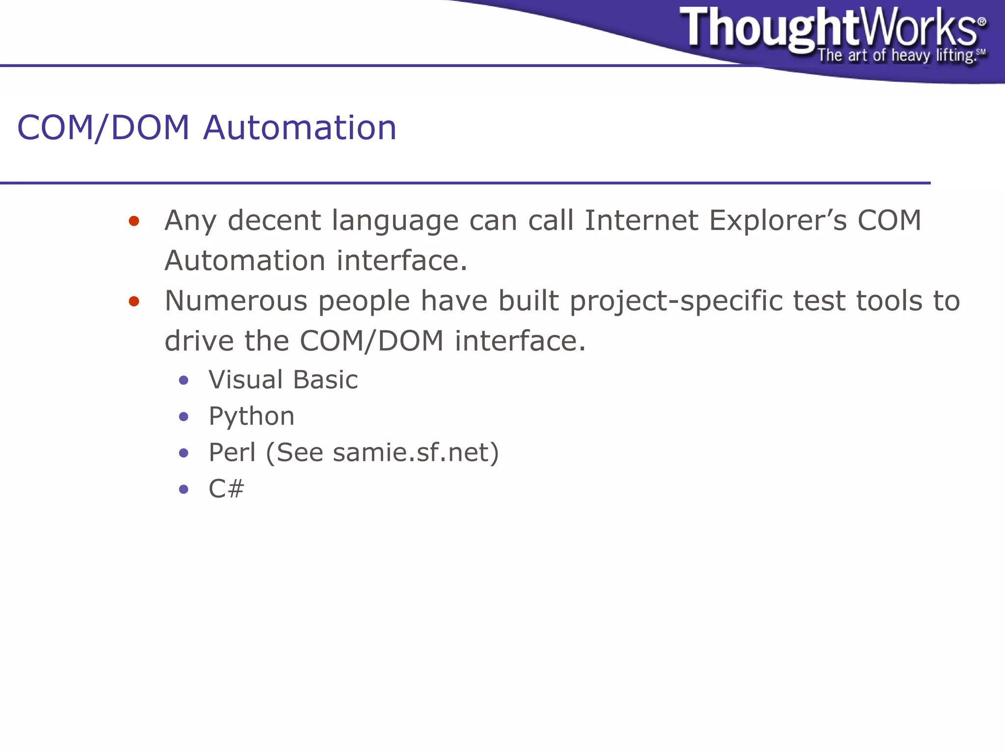 COM/DOM Automation

     • Any decent language can call Internet Explorer’s COM
       Automation interface.
     • Numerous people have built project-specific test tools to
       drive the COM/DOM interface.
        •   Visual Basic
        •   Python
        •   Perl (See samie.sf.net)
        •   C#
 