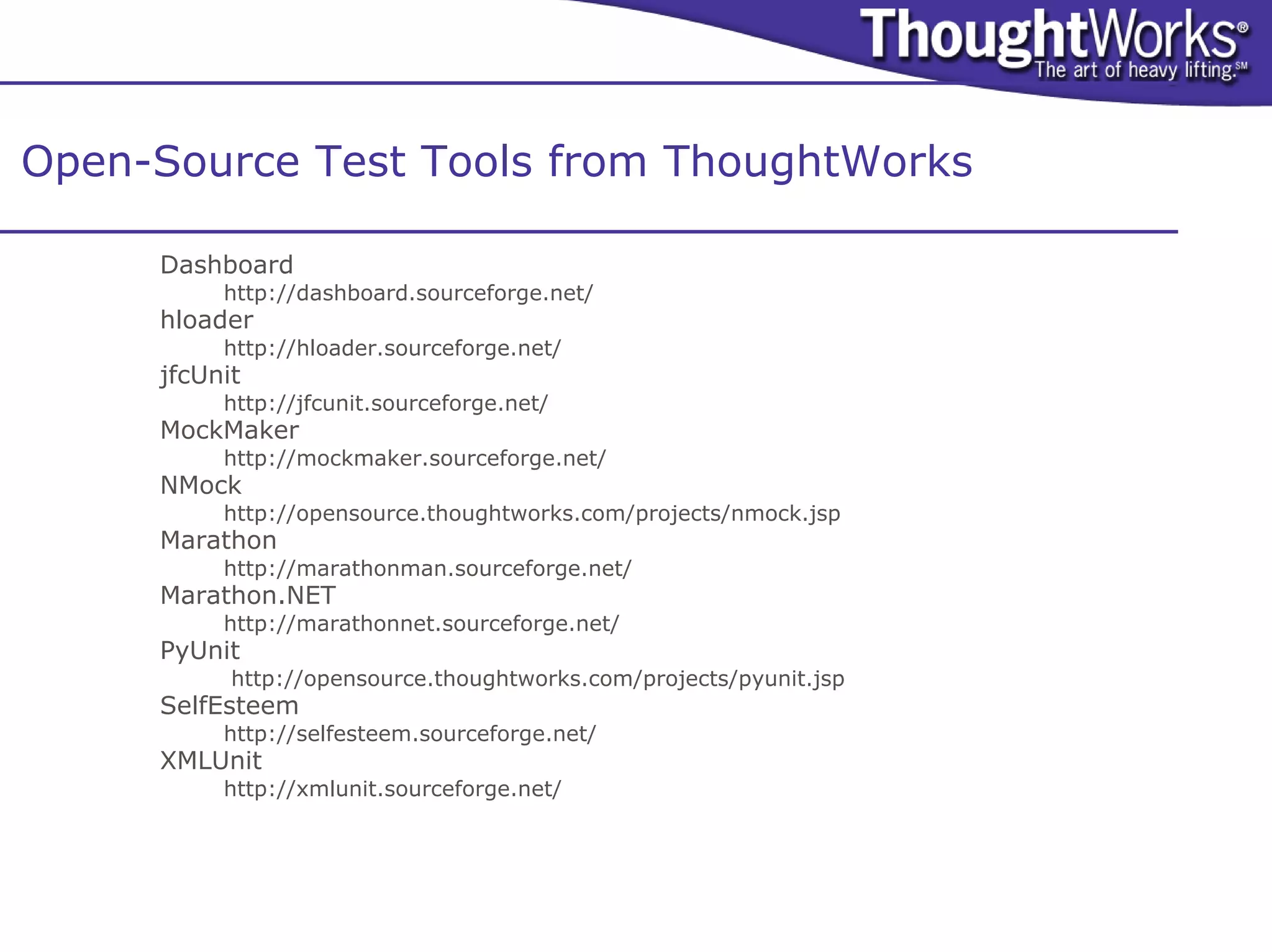 Open-Source Test Tools from ThoughtWorks

     Dashboard
          http://dashboard.sourceforge.net/
     hloader
          http://hloader.sourceforge.net/
     jfcUnit
          http://jfcunit.sourceforge.net/
     MockMaker
          http://mockmaker.sourceforge.net/
     NMock
          http://opensource.thoughtworks.com/projects/nmock.jsp
     Marathon
          http://marathonman.sourceforge.net/
     Marathon.NET
          http://marathonnet.sourceforge.net/
     PyUnit
           http://opensource.thoughtworks.com/projects/pyunit.jsp
     SelfEsteem
          http://selfesteem.sourceforge.net/
     XMLUnit
          http://xmlunit.sourceforge.net/
 