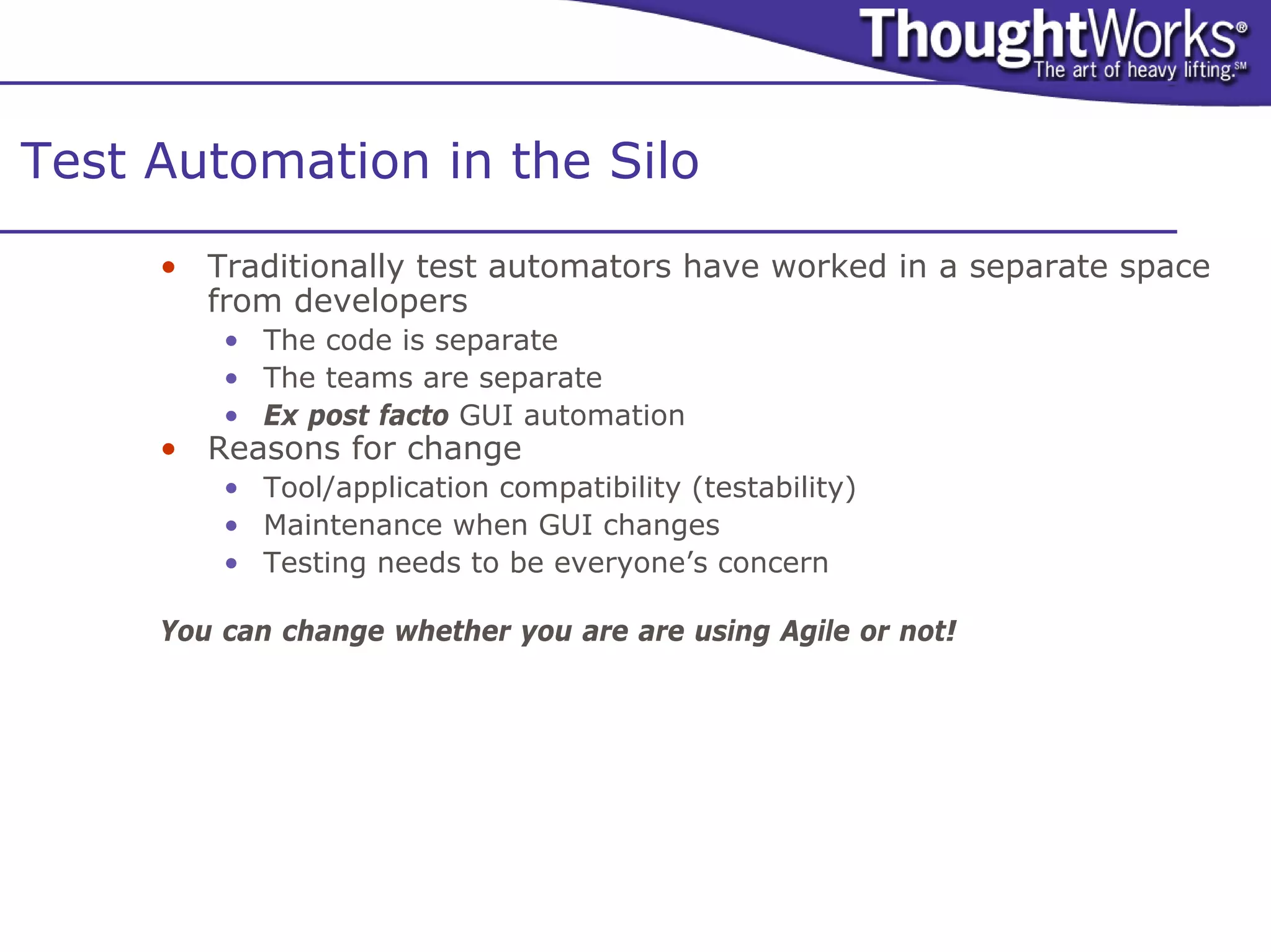 Test Automation in the Silo
     • Traditionally test automators have worked in a separate space
       from developers
         • The code is separate
         • The teams are separate
         • Ex post facto GUI automation
     • Reasons for change
         • Tool/application compatibility (testability)
         • Maintenance when GUI changes
         • Testing needs to be everyone’s concern

     You can change whether you are are using Agile or not!
 