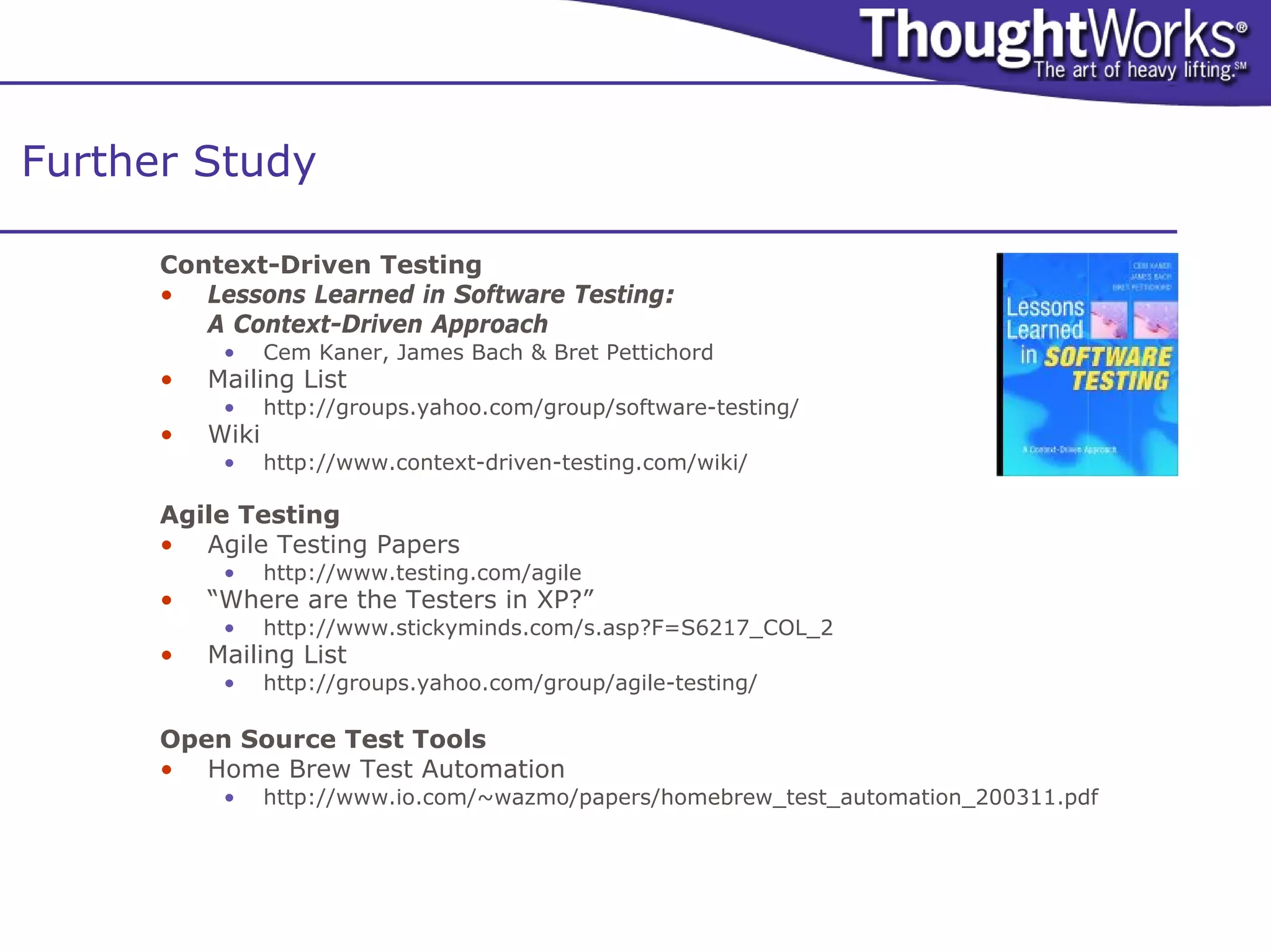 Further Study

      Context-Driven Testing
      • Lessons Learned in Software Testing:
         A Context-Driven Approach
           •     Cem Kaner, James Bach & Bret Pettichord
      •   Mailing List
           •     http://groups.yahoo.com/group/software-testing/
      •   Wiki
           •     http://www.context-driven-testing.com/wiki/

      Agile Testing
      • Agile Testing Papers
           •     http://www.testing.com/agile
      •   “Where are the Testers in XP?”
           •     http://www.stickyminds.com/s.asp?F=S6217_COL_2
      •   Mailing List
           •     http://groups.yahoo.com/group/agile-testing/

      Open Source Test Tools
      • Home Brew Test Automation
           •     http://www.io.com/~wazmo/papers/homebrew_test_automation_200311.pdf
 