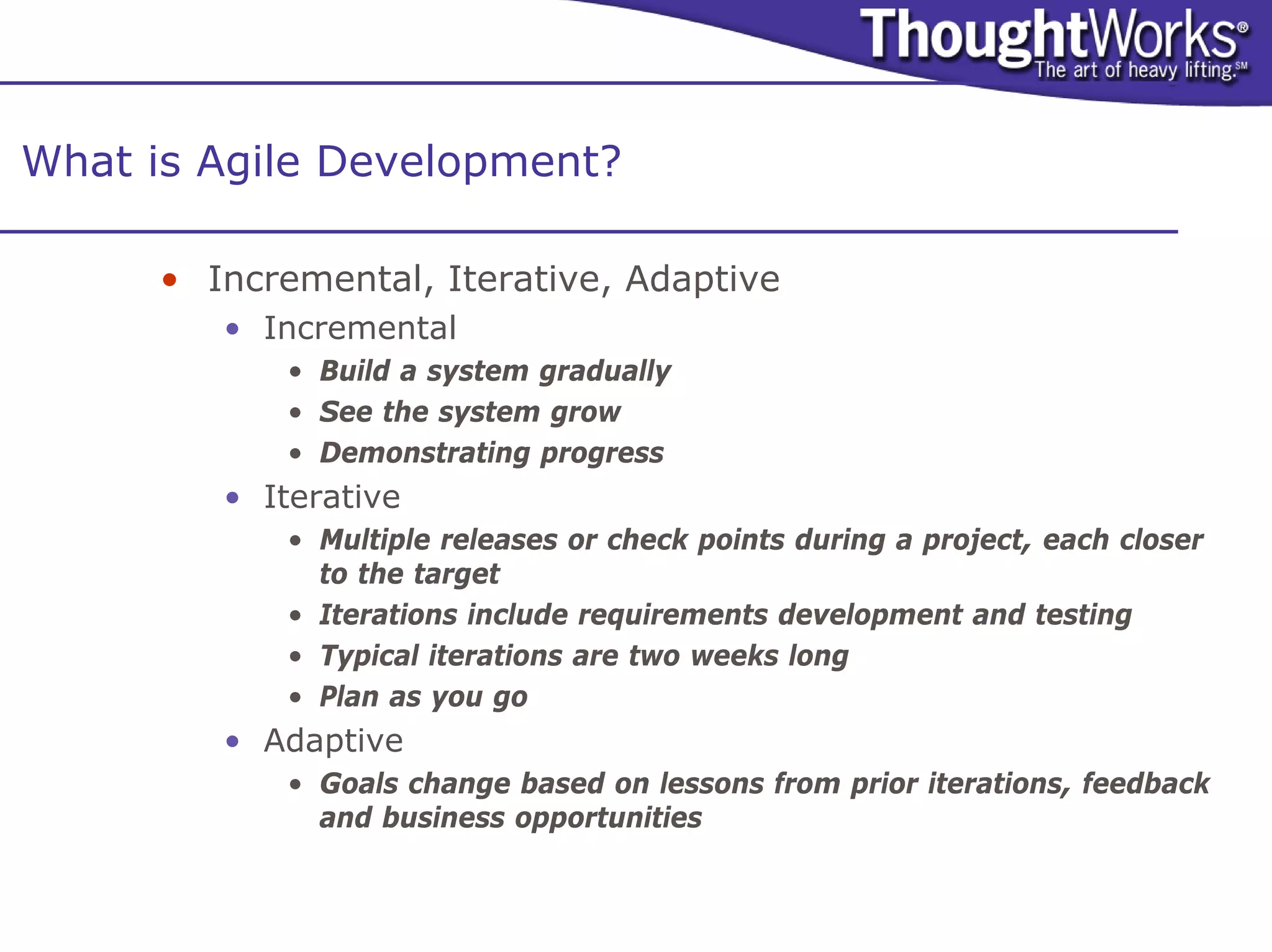 What is Agile Development?

      • Incremental, Iterative, Adaptive
         • Incremental
            • Build a system gradually
            • See the system grow
            • Demonstrating progress
         • Iterative
            • Multiple releases or check points during a project, each closer
              to the target
            • Iterations include requirements development and testing
            • Typical iterations are two weeks long
            • Plan as you go
         • Adaptive
            • Goals change based on lessons from prior iterations, feedback
              and business opportunities
 