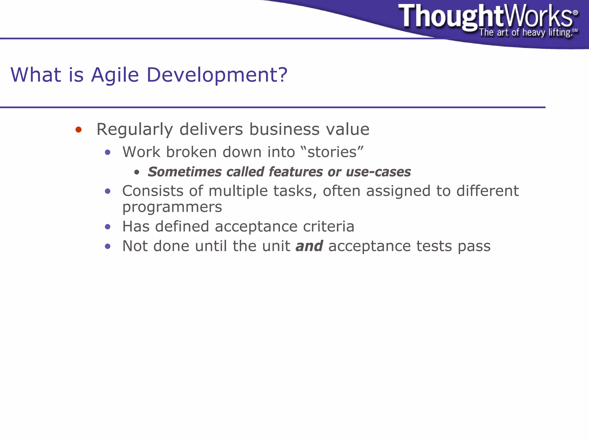 What is Agile Development?

      • Regularly delivers business value
         • Work broken down into “stories”
             • Sometimes called features or use-cases
         • Consists of multiple tasks, often assigned to different
           programmers
         • Has defined acceptance criteria
         • Not done until the unit and acceptance tests pass
 
