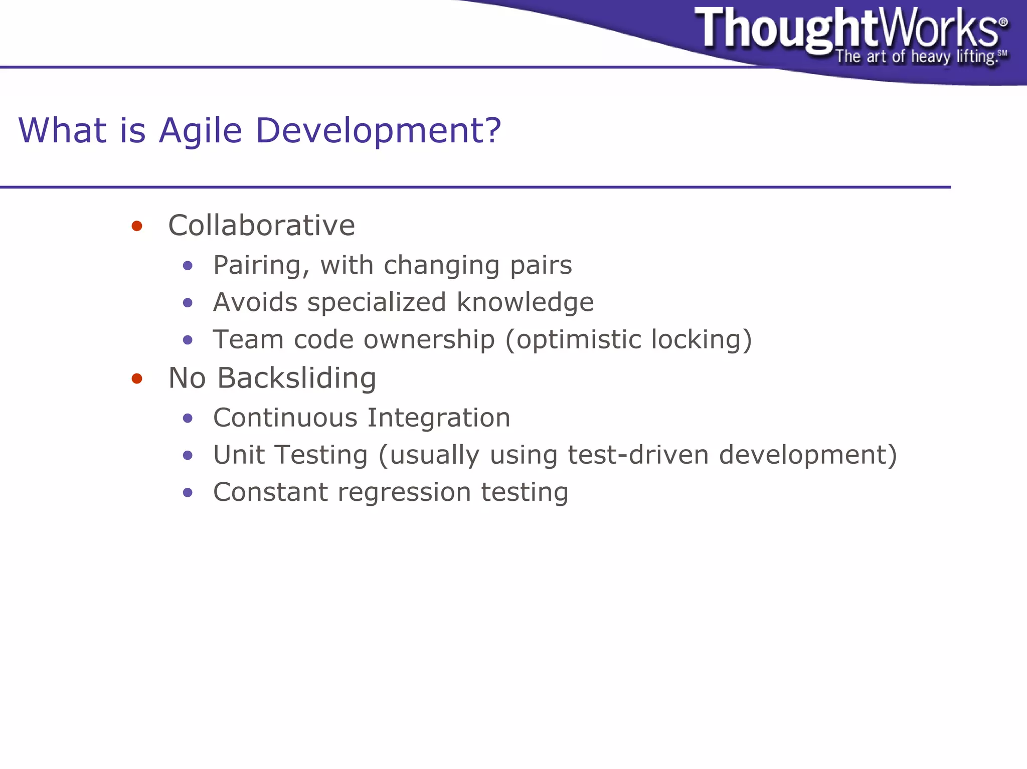 What is Agile Development?

      • Collaborative
         • Pairing, with changing pairs
         • Avoids specialized knowledge
         • Team code ownership (optimistic locking)
      • No Backsliding
         • Continuous Integration
         • Unit Testing (usually using test-driven development)
         • Constant regression testing
 