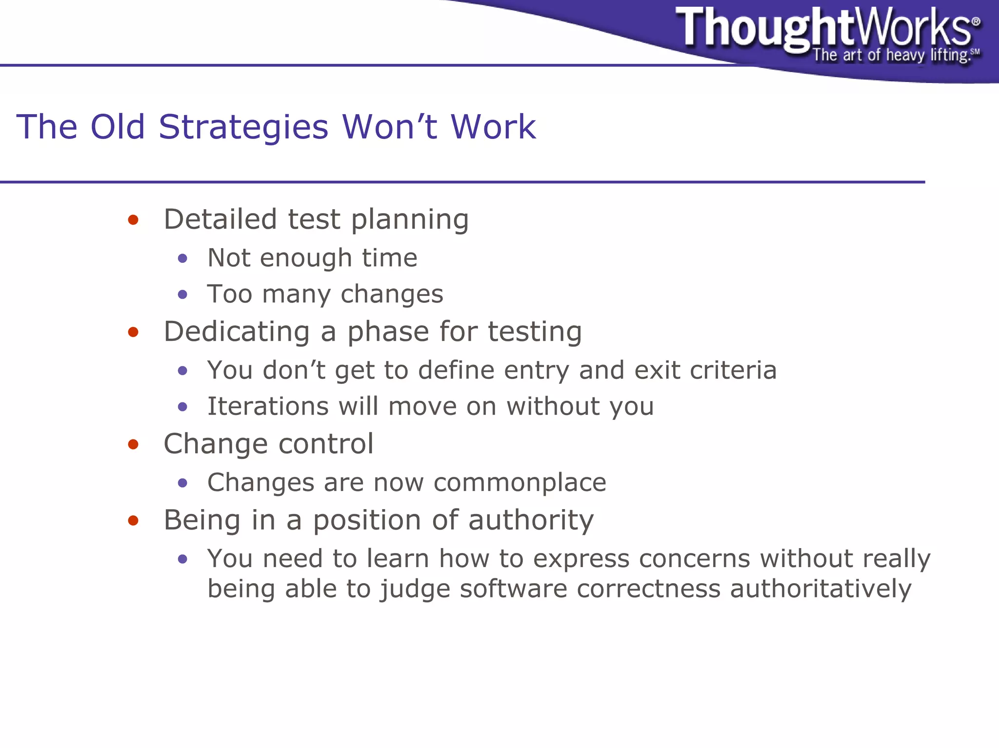 The Old Strategies Won’t Work

      • Detailed test planning
         • Not enough time
         • Too many changes
      • Dedicating a phase for testing
         • You don’t get to define entry and exit criteria
         • Iterations will move on without you
      • Change control
         • Changes are now commonplace
      • Being in a position of authority
         • You need to learn how to express concerns without really
           being able to judge software correctness authoritatively
 