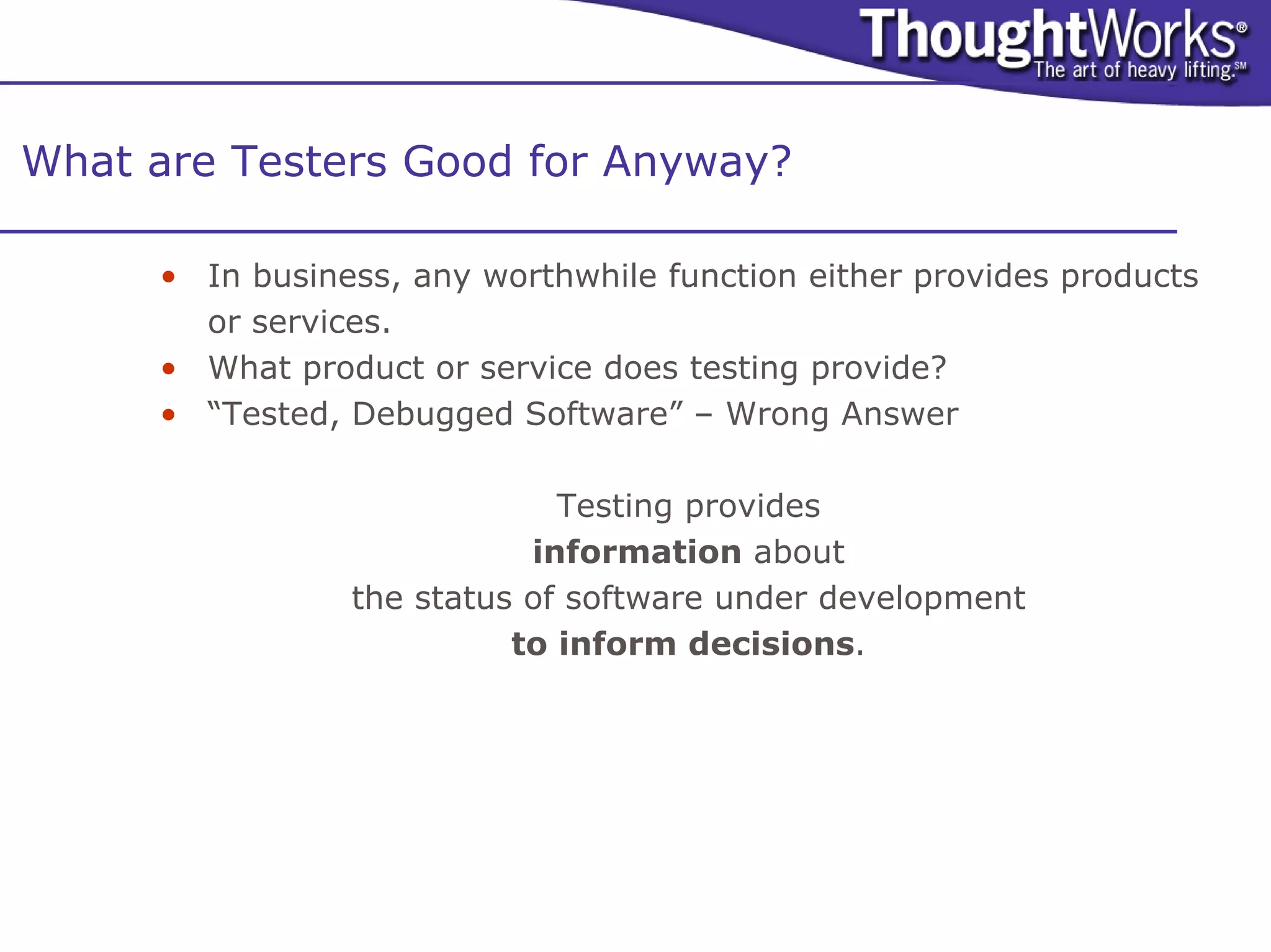 What are Testers Good for Anyway?

     • In business, any worthwhile function either provides products
       or services.
     • What product or service does testing provide?
     • “Tested, Debugged Software” – Wrong Answer

                             Testing provides
                           information about
                the status of software under development
                          to inform decisions.
 