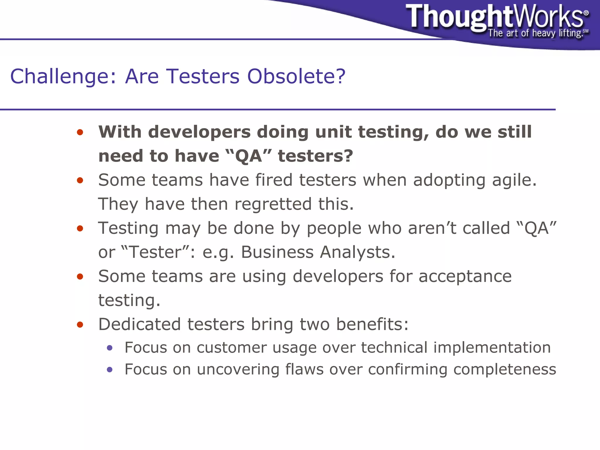 Challenge: Are Testers Obsolete?

      • With developers doing unit testing, do we still
        need to have “QA” testers?
      • Some teams have fired testers when adopting agile.
        They have then regretted this.
      • Testing may be done by people who aren’t called “QA”
        or “Tester”: e.g. Business Analysts.
      • Some teams are using developers for acceptance
        testing.
      • Dedicated testers bring two benefits:
         • Focus on customer usage over technical implementation
         • Focus on uncovering flaws over confirming completeness
 
