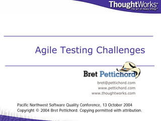 Agile Testing Challenges


                                           bret@pettichord.com
                                           www.pettichord.com
                                         www.thoughtworks.com


Pacific Northwest Software Quality Conference, 13 October 2004
Copyright © 2004 Bret Pettichord. Copying permitted with attribution.
 