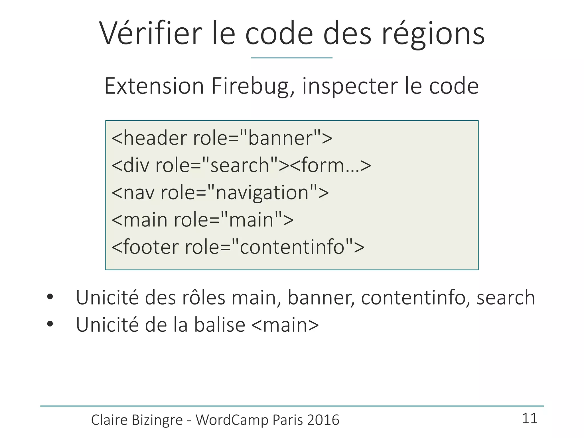 Vérifier le code des régions
Extension Firebug, inspecter le code
• Unicité des rôles main, banner, contentinfo, search
• Unicité de la balise <main>
Claire Bizingre - WordCamp Paris 2016
<header role="banner">
<div role="search"><form…>
<nav role="navigation">
<main role="main">
<footer role="contentinfo">
11
 