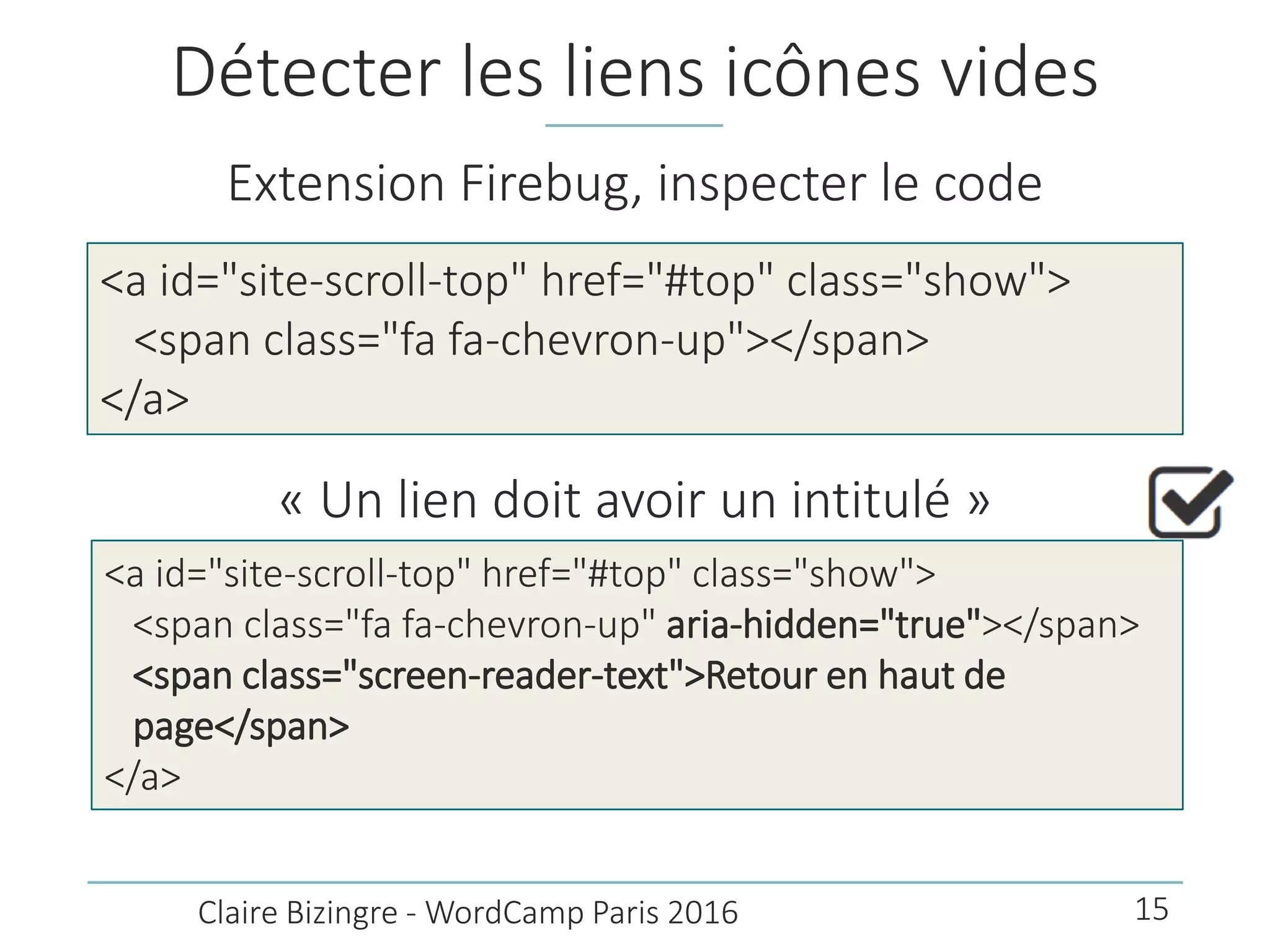 Détecter les liens icônes vides
Extension Firebug, inspecter le code
<a id="site-scroll-top" href="#top" class="show">
<span class="fa fa-chevron-up"></span>
</a>
Claire Bizingre - WordCamp Paris 2016
« Un lien doit avoir un intitulé »
<a id="site-scroll-top" href="#top" class="show">
<span class="fa fa-chevron-up" aria-hidden="true"></span>
<span class="screen-reader-text">Retour en haut de
page</span>
</a>
15
 