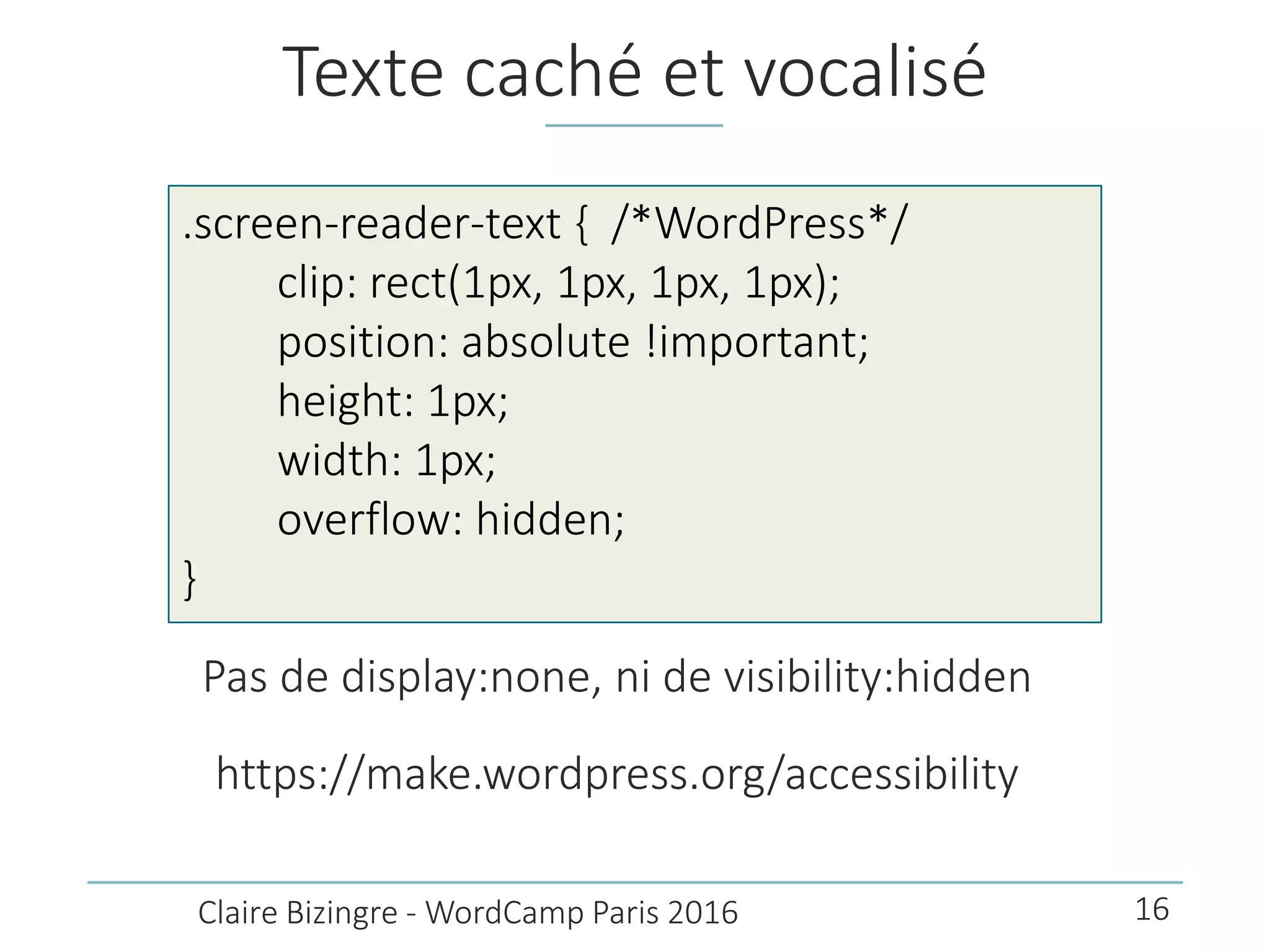 Texte caché et vocalisé
Pas de display:none, ni de visibility:hidden
https://make.wordpress.org/accessibility
Claire Bizingre - WordCamp Paris 2016
.screen-reader-text { /*WordPress*/
clip: rect(1px, 1px, 1px, 1px);
position: absolute !important;
height: 1px;
width: 1px;
overflow: hidden;
}
16
 