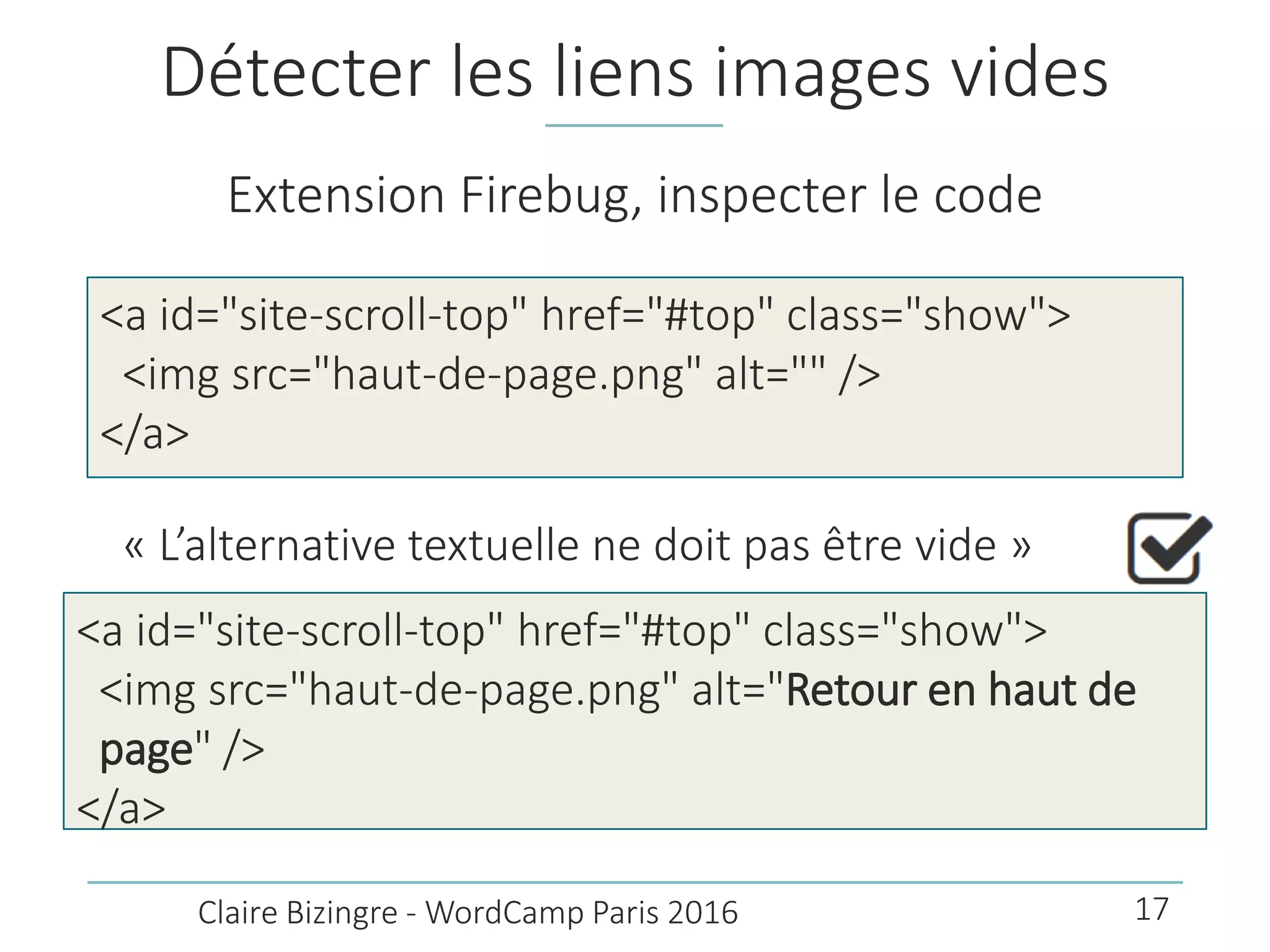 Détecter les liens images vides
Extension Firebug, inspecter le code
<a id="site-scroll-top" href="#top" class="show">
<img src="haut-de-page.png" alt="" />
</a>
Claire Bizingre - WordCamp Paris 2016
« L’alternative textuelle ne doit pas être vide »
<a id="site-scroll-top" href="#top" class="show">
<img src="haut-de-page.png" alt="Retour en haut de
page" />
</a>
17
 