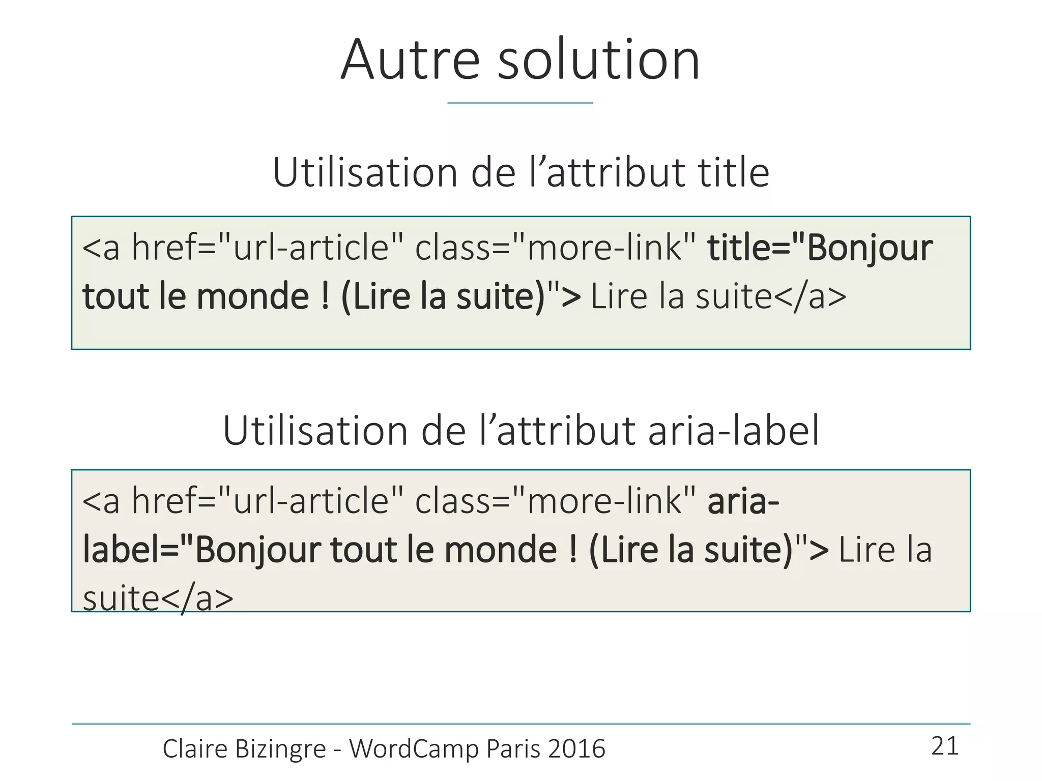 Autre solution
Utilisation de l’attribut title
<a href="url-article" class="more-link" title="Bonjour
tout le monde ! (Lire la suite)"> Lire la suite</a>
Claire Bizingre - WordCamp Paris 2016
Utilisation de l’attribut aria-label
<a href="url-article" class="more-link" aria-
label="Bonjour tout le monde ! (Lire la suite)"> Lire la
suite</a>
21
 
