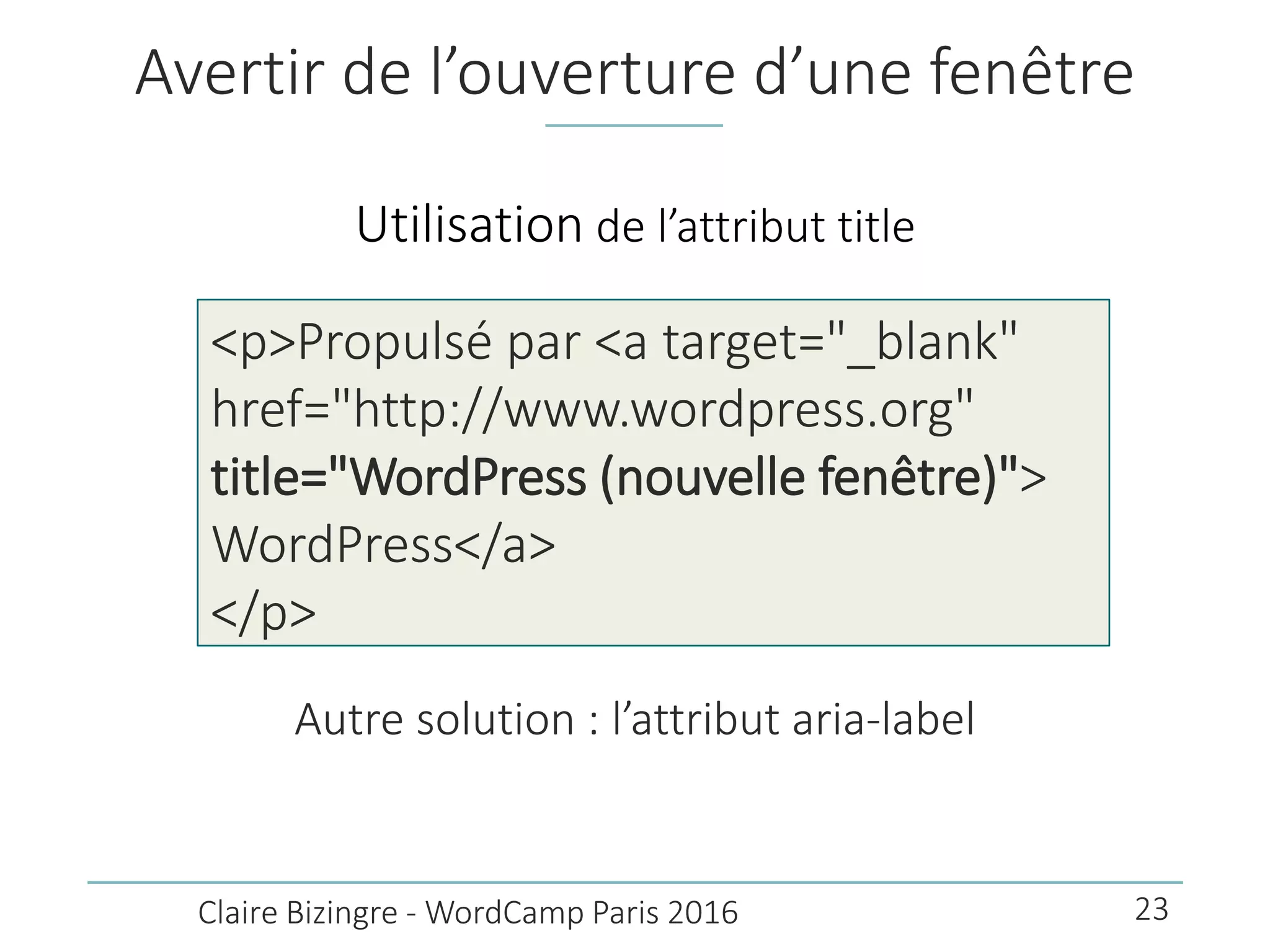 Avertir de l’ouverture d’une fenêtre
Autre solution : l’attribut aria-label
Claire Bizingre - WordCamp Paris 2016
<p>Propulsé par <a target="_blank"
href="http://www.wordpress.org"
title="WordPress (nouvelle fenêtre)">
WordPress</a>
</p>
Utilisation de l’attribut title
23
 