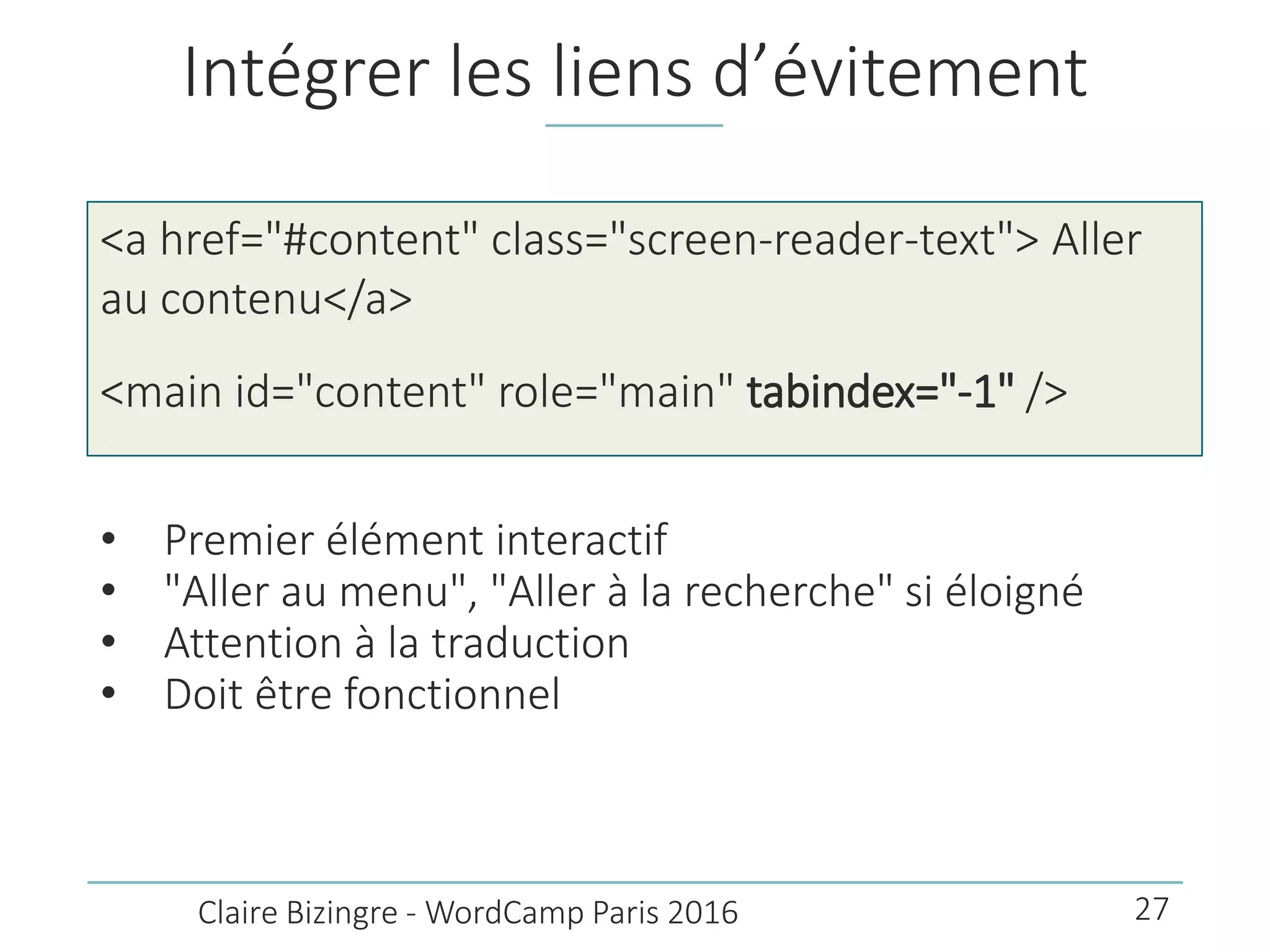 Intégrer les liens d’évitement
• Premier élément interactif
• "Aller au menu", "Aller à la recherche" si éloigné
• Attention à la traduction
• Doit être fonctionnel
Claire Bizingre - WordCamp Paris 2016
<a href="#content" class="screen-reader-text"> Aller
au contenu</a>
<main id="content" role="main" tabindex="-1" />
27
 